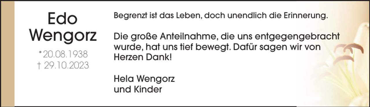 <p>Edo<br />Wengorz<br />*20.08.1938<br />† 29.10.2023</p><p>Begrenzt ist das Leben, doch unendlich die Erinnerung.</p><p>Die große Anteilnahme, die uns entgegengebracht<br />wurde, hat uns tief bewegt. Dafür sagen wir von<br />Herzen Dank!<br />Hela Wengorz<br />und Kinder</p>