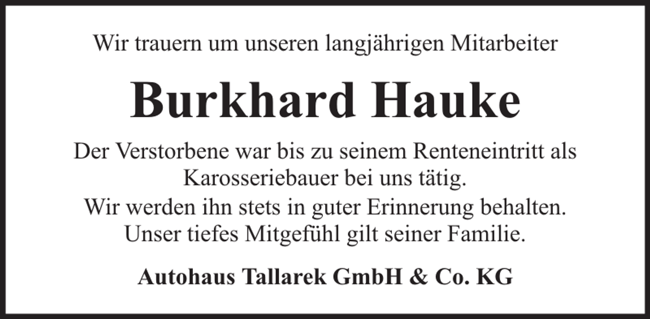 <p>Wir trauern um unseren langjährigen Mitarbeiter</p><p>Burkhard Hauke<br />Der Verstorbene war bis zu seinem Renteneintritt als<br />Karosseriebauer bei uns tätig.<br />Wir werden ihn stets in guter Erinnerung behalten.<br />Unser tiefes Mitgefühl gilt seiner Familie.<br />Autohaus Tallarek GmbH &amp; Co. KG</p>