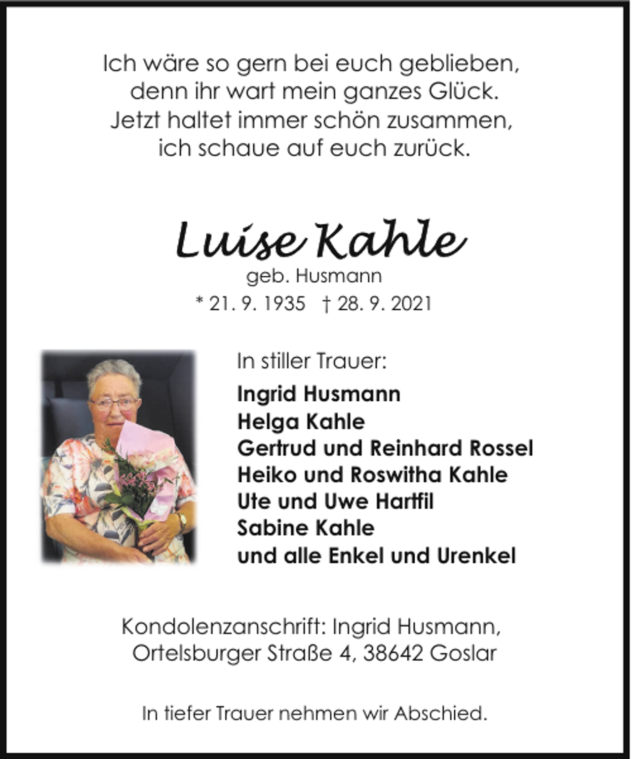 <p>Ich wäre so gern bei euch geblieben,<br />denn ihr wart mein ganzes Glück.<br />Jetzt haltet immer schön zusammen,<br />ich schaue auf euch zurück.</p>
<p>geb. Husmann<br />* 21. 9. 1935 † 28. 9. 2021</p>
<p>In stiller Trauer:<br />Ingrid Husmann<br />Helga Kahle<br />Gertrud und Reinhard Rossel<br />Heiko und Roswitha Kahle<br />Ute und Uwe Hartfil<br />Sabine Kahle<br />und alle Enkel und Urenkel<br />Kondolenzanschrift: Ingrid Husmann,<br />Ortelsburger Straße 4, 38642 Goslar<br />In tiefer Trauer nehmen wir Abschied.</p>