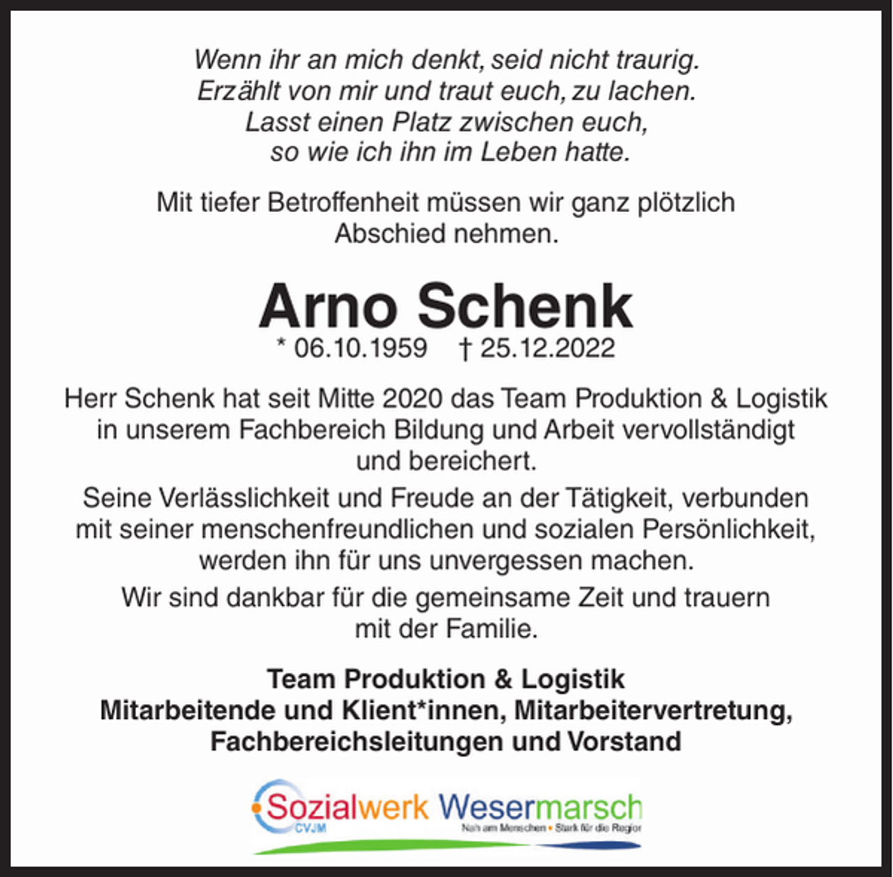 <p>Wenn ihr an mich denkt, seid nicht traurig.<br />Erzählt von mir und traut euch, zu lachen.<br />Lasst einen Platz zwischen euch,<br />so wie ich ihn im Leben hatte.<br />Mit tiefer Betroffenheit müssen wir ganz plötzlich<br />Abschied nehmen.</p><p>Arno Schenk<br />* 06.10.1959</p><p>† 25.12.2022</p><p>Herr Schenk hat seit Mitte 2020 das Team Produktion &amp; Logistik<br />in unserem Fachbereich Bildung und Arbeit vervollständigt<br />und bereichert.<br />Seine Verlässlichkeit und Freude an der Tätigkeit, verbunden<br />mit seiner menschenfreundlichen und sozialen Persönlichkeit,<br />werden ihn für uns unvergessen machen.<br />Wir sind dankbar für die gemeinsame Zeit und trauern<br />mit der Familie.<br />Team Produktion &amp; Logistik<br />Mitarbeitende und Klient*innen, Mitarbeitervertretung,<br />Fachbereichsleitungen und Vorstand</p>