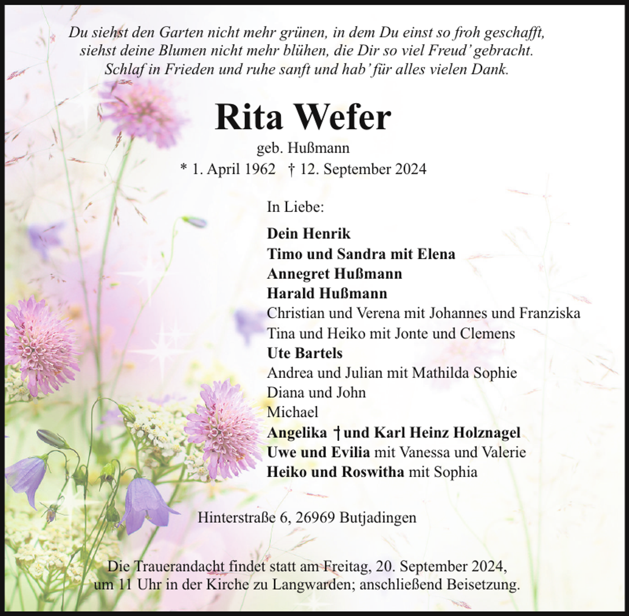 <p>Du siehst den Garten nicht mehr grünen, in dem Du einst so froh geschafft,<br />siehst deine Blumen nicht mehr blühen, die Dir so viel Freud’ gebracht.<br />Schlaf in Frieden und ruhe sanft und hab’ für alles vielen Dank.</p><p>Rita Wefer</p><p>geb. Hußmann<br />* 1. April 1962 † 12. September 2024<br />In Liebe:<br />Dein Henrik<br />Timo und Sandra mit Elena<br />Annegret Hußmann<br />Harald Hußmann<br />Christian und Verena mit Johannes und Franziska<br />Tina und Heiko mit Jonte und Clemens<br />Ute Bartels<br />Andrea und Julian mit Mathilda Sophie<br />Diana und John<br />Michael<br />Angelika und Karl Heinz Holznagel<br />Uwe und Evilia mit Vanessa und Valerie<br />Heiko und Roswitha mit Sophia<br />Hinterstraße 6, 26969 Butjadingen<br />Die Trauerandacht findet statt am Freitag, 20. September 2024,<br />um 11 Uhr in der Kirche zu Langwarden; anschließend Beisetzung.</p>