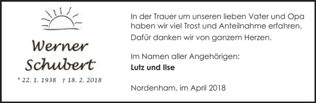 <p>In der Trauer um unseren lieben Vater und Opa<br />haben wir viel Trost und Anteilnahme erfahren.<br />Dafür danken wir von ganzem Herzen.<br />Im Namen aller Angehörigen:<br />Lutz und Ilse<br />* 22. 1. 1938</p><p>† 18. 2. 2018</p><p>Nordenham, im April 2018</p>