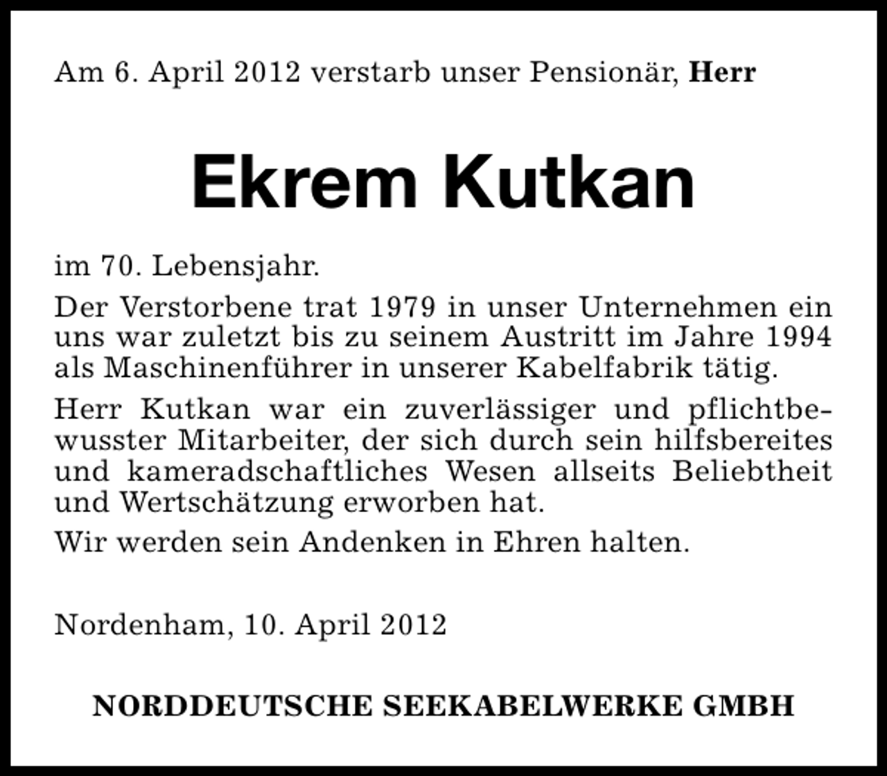 <p>Am 6. April 2012 verstarb unser Pensionär, Herr</p><p>Ekrem Kutkan<br />im 70. Lebensjahr.<br />Der Verstorbene trat 1979 in unser Unternehmen ein<br />uns war zuletzt bis zu seinem Austritt im Jahre 1994<br />als Maschinenführer in unserer Kabelfabrik tätig.<br />Herr Kutkan war ein zuverlässiger und pflichtbewusster Mitarbeiter, der sich durch sein hilfsbereites<br />und kameradschaftliches Wesen allseits Beliebtheit<br />und Wertschätzung erworben hat.<br />Wir werden sein Andenken in Ehren halten.<br />Nordenham, 10. April 2012<br />NORDDEUTSCHE SEEKABELWERKE GMBH</p>