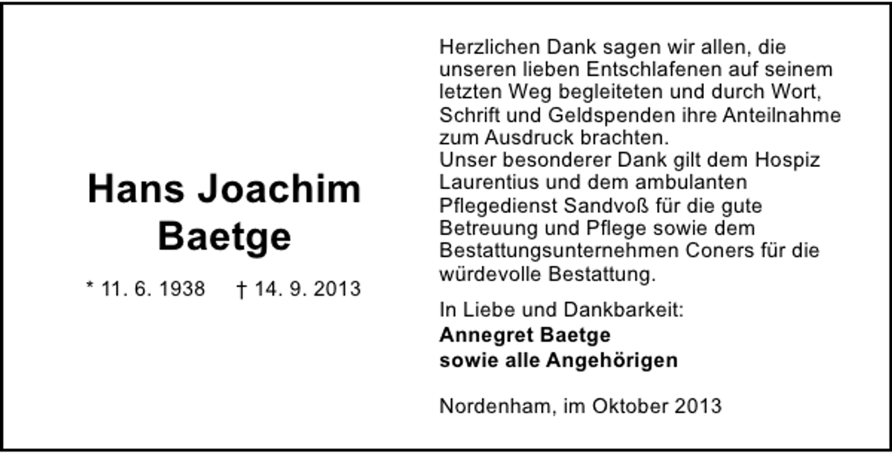 <p>Hans Joachim<br />Baetge<br />* 11. 6. 1938</p><p>† 14. 9. 2013</p><p>Herzlichen Dank sagen wir allen, die<br />unseren lieben Entschlafenen auf seinem<br />letzten Weg begleiteten und durch Wort,<br />Schrift und Geldspenden ihre Anteilnahme<br />zum Ausdruck brachten.<br />Unser besonderer Dank gilt dem Hospiz<br />Laurentius und dem ambulanten<br />Pflegedienst Sandvoß für die gute<br />Betreuung und Pflege sowie dem<br />Bestattungsunternehmen Coners für die<br />würdevolle Bestattung.<br />In Liebe und Dankbarkeit:<br />Annegret Baetge<br />sowie alle Angehörigen<br />Nordenham, im Oktober 2013</p>