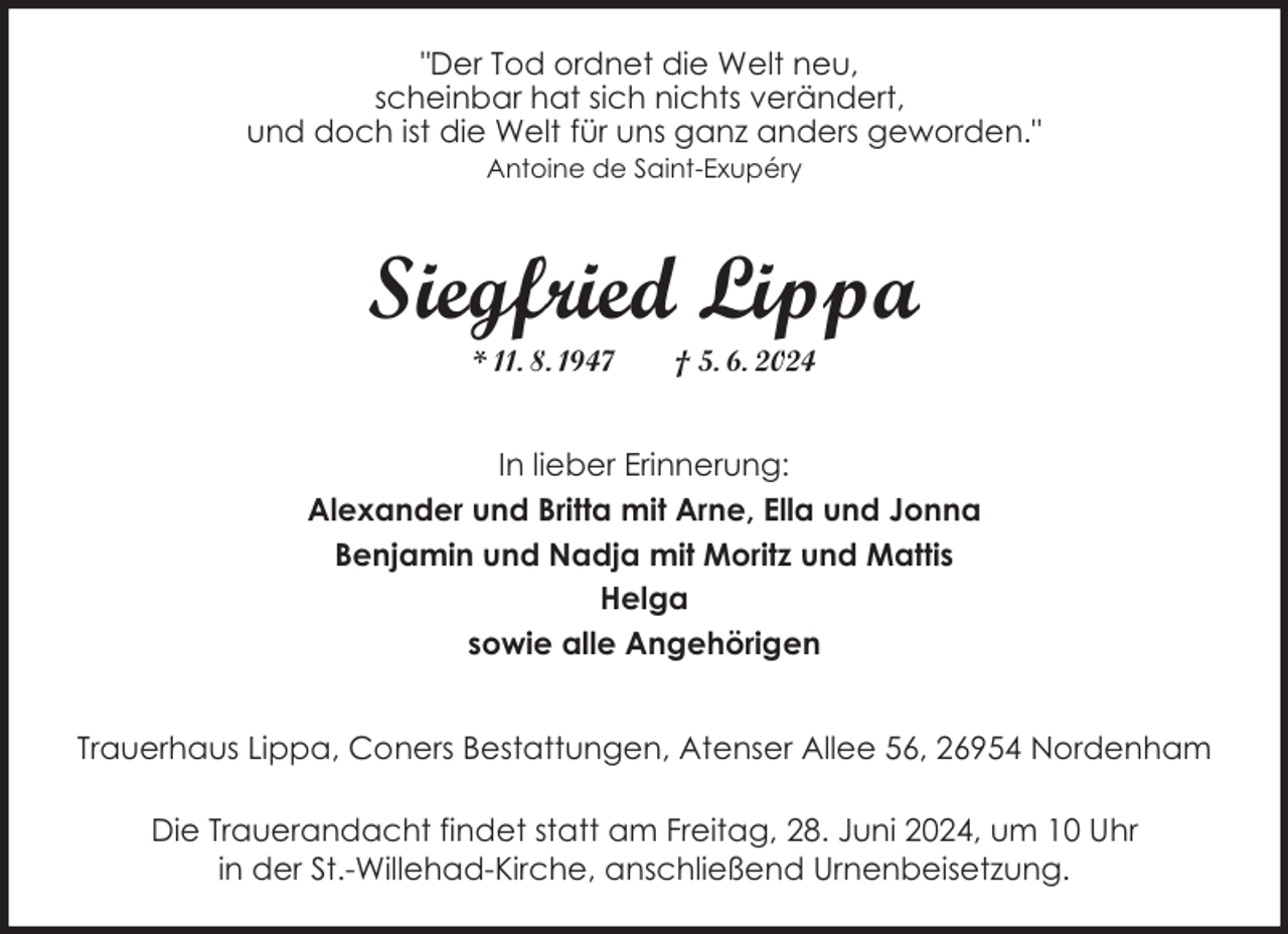 <p>"Der Tod ordnet die Welt neu,<br />scheinbar hat sich nichts verändert,<br />und doch ist die Welt für uns ganz anders geworden."<br />Antoine de Saint-Exupéry</p><p>Siegfried Lippa<br />* 11. 8. 1947</p><p>† 5. 6. 2024</p><p>In lieber Erinnerung:<br />Alexander und Britta mit Arne, Ella und Jonna<br />Benjamin und Nadja mit Moritz und Mattis<br />Helga<br />sowie alle Angehörigen<br />Trauerhaus Lippa, Coners Bestattungen, Atenser Allee 56, 26954 Nordenham<br />Die Trauerandacht findet statt am Freitag, 28. Juni 2024, um 10 Uhr<br />in der St.-Willehad-Kirche, anschließend Urnenbeisetzung.</p>