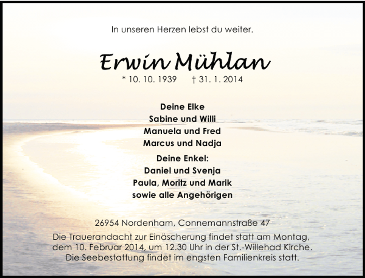 <p>In unseren Herzen lebst du weiter.</p>
<p>* 10. 10. 1939</p>
<p>† 31. 1. 2014</p>
<p>Deine Elke<br />Sabine und Willi<br />Manuela und Fred<br />Marcus und Nadja<br />Deine Enkel:<br />Daniel und Svenja<br />Paula, Moritz und Marik<br />sowie alle Angehörigen<br />26954 Nordenham, Connemannstraße 47<br />Die Trauerandacht zur Einäscherung findet statt am Montag,<br />dem 10. Februar 2014, um 12.30 Uhr in der St.-Willehad Kirche.<br />Die Seebestattung findet im engsten Familienkreis statt.</p>