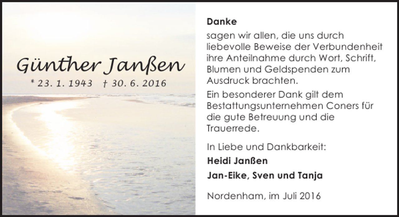 <p>Günther Janßen<br />* 23. 1. 1943</p><p>† 30. 6. 2016</p><p>Danke<br />sagen wir allen, die uns durch<br />liebevolle Beweise der Verbundenheit<br />ihre Anteilnahme durch Wort, Schrift,<br />Blumen und Geldspenden zum<br />Ausdruck brachten.<br />Ein besonderer Dank gilt dem<br />Bestattungsunternehmen Coners für<br />die gute Betreuung und die<br />Trauerrede.<br />In Liebe und Dankbarkeit:<br />Heidi Janßen<br />Jan-Eike, Sven und Tanja<br />Nordenham, im Juli 2016</p>