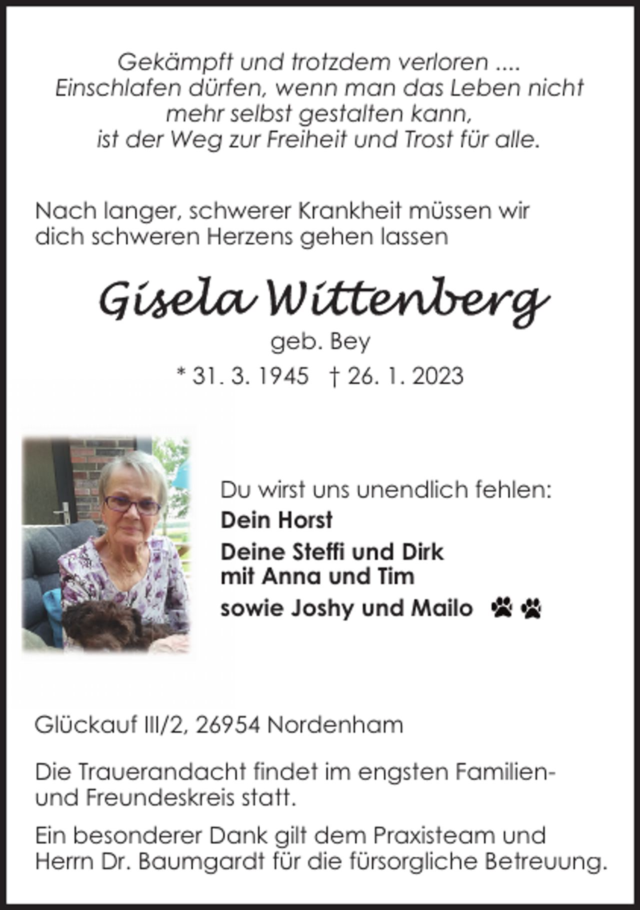 <p>Gekämpft und trotzdem verloren ....<br />Einschlafen dürfen, wenn man das Leben nicht<br />mehr selbst gestalten kann,<br />ist der Weg zur Freiheit und Trost für alle.<br />Nach langer, schwerer Krankheit müssen wir<br />dich schweren Herzens gehen lassen</p><p>geb. Bey<br />* 31. 3. 1945 † 26. 1. 2023</p><p>Du wirst uns unendlich fehlen:<br />Dein Horst<br />Deine Steffi und Dirk<br />mit Anna und Tim<br />sowie Joshy und Mailo</p><p>Glückauf III/2, 26954 Nordenham<br />Die Trauerandacht findet im engsten Familienund Freundeskreis statt.<br />Ein besonderer Dank gilt dem Praxisteam und<br />Herrn Dr. Baumgardt für die fürsorgliche Betreuung.</p>