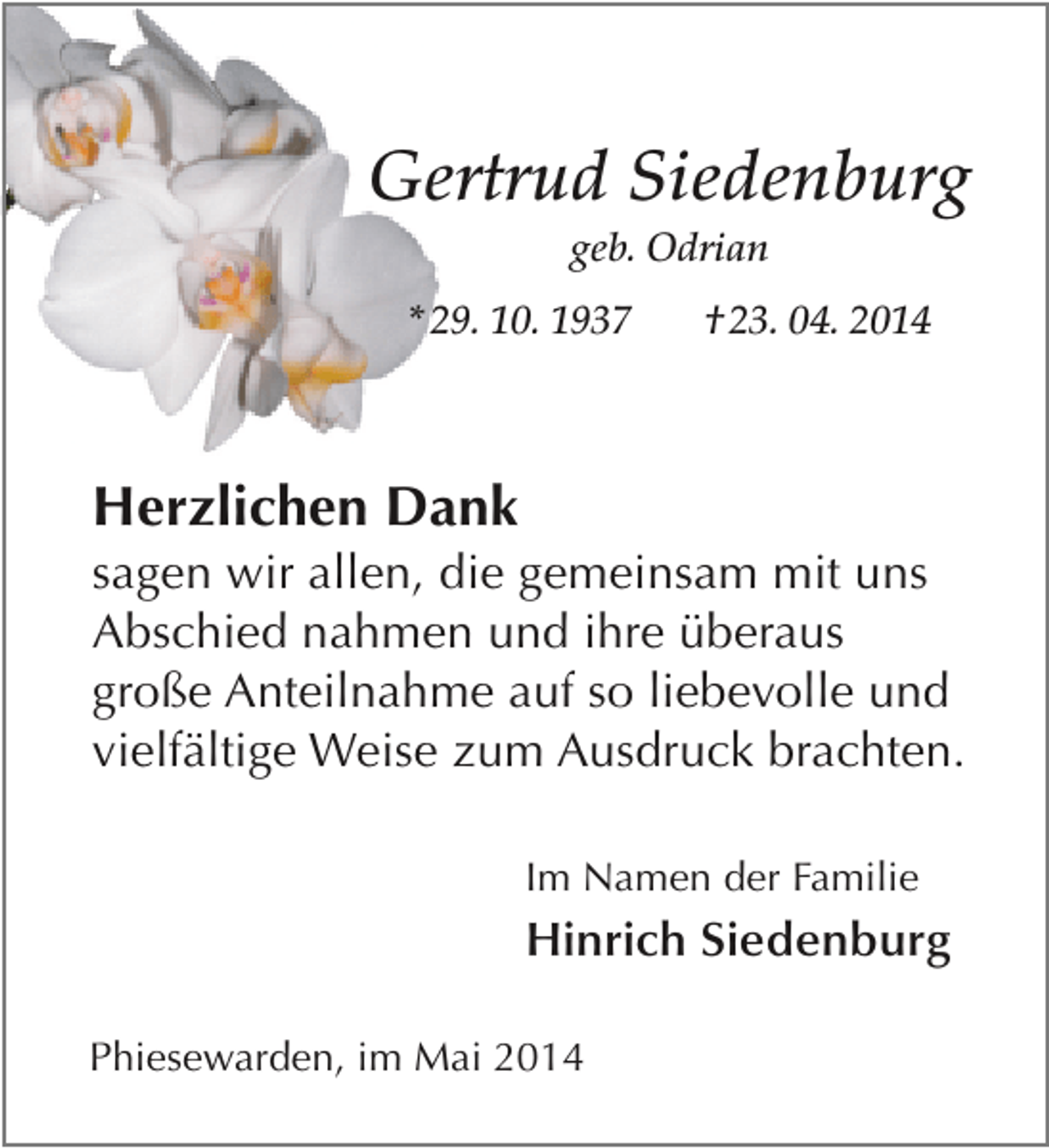 <p>Gertrud Siedenburg<br />geb. Odrian</p><p>* 29. 10. 1937</p><p>† 23. 04. 2014</p><p>Herzlichen Dank</p><p>sagen wir allen, die gemeinsam mit uns<br />Abschied nahmen und ihre überaus<br />große Anteilnahme auf so liebevolle und<br />vielfältige Weise zum Ausdruck brachten.<br />Im Namen der Familie</p><p>Hinrich Siedenburg<br />Phiesewarden, im Mai 2014</p>