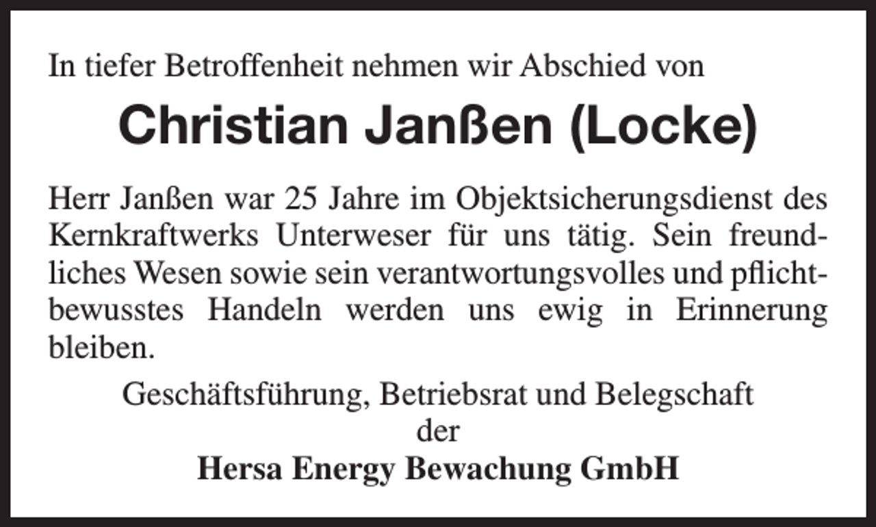 <p>In tiefer Betroffenheit nehmen wir Abschied von</p><p>Christian Janßen (Locke)<br />Herr Janßen war 25 Jahre im Objektsicherungsdienst des<br />Kernkraftwerks Unterweser für uns tätig. Sein freundliches Wesen sowie sein verantwortungsvolles und pflichtbewusstes Handeln werden uns ewig in Erinnerung<br />bleiben.<br />Geschäftsführung, Betriebsrat und Belegschaft<br />der<br />Hersa Energy Bewachung GmbH</p>