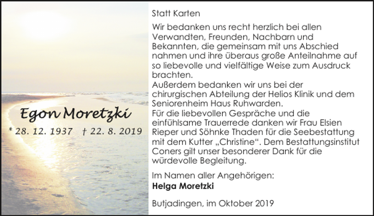 <p>Statt Karten</p><p>* 28. 12. 1937</p><p>† 22. 8. 2019</p><p>Wir bedanken uns recht herzlich bei allen<br />Verwandten, Freunden, Nachbarn und<br />Bekannten, die gemeinsam mit uns Abschied<br />nahmen und ihre überaus große Anteilnahme auf<br />so liebevolle und vielfältige Weise zum Ausdruck<br />brachten.<br />Außerdem bedanken wir uns bei der<br />chirurgischen Abteilung der Helios Klinik und dem<br />Seniorenheim Haus Ruhwarden.<br />Für die liebevollen Gespräche und die<br />einfühlsame Trauerrede danken wir Frau Elsien<br />Rieper und Söhnke Thaden für die Seebestattung<br />mit dem Kutter „Christine“. Dem Bestattungsinstitut<br />Coners gilt unser besonderer Dank für die<br />würdevolle Begleitung.<br />Im Namen aller Angehörigen:<br />Helga Moretzki<br />Butjadingen, im Oktober 2019</p>