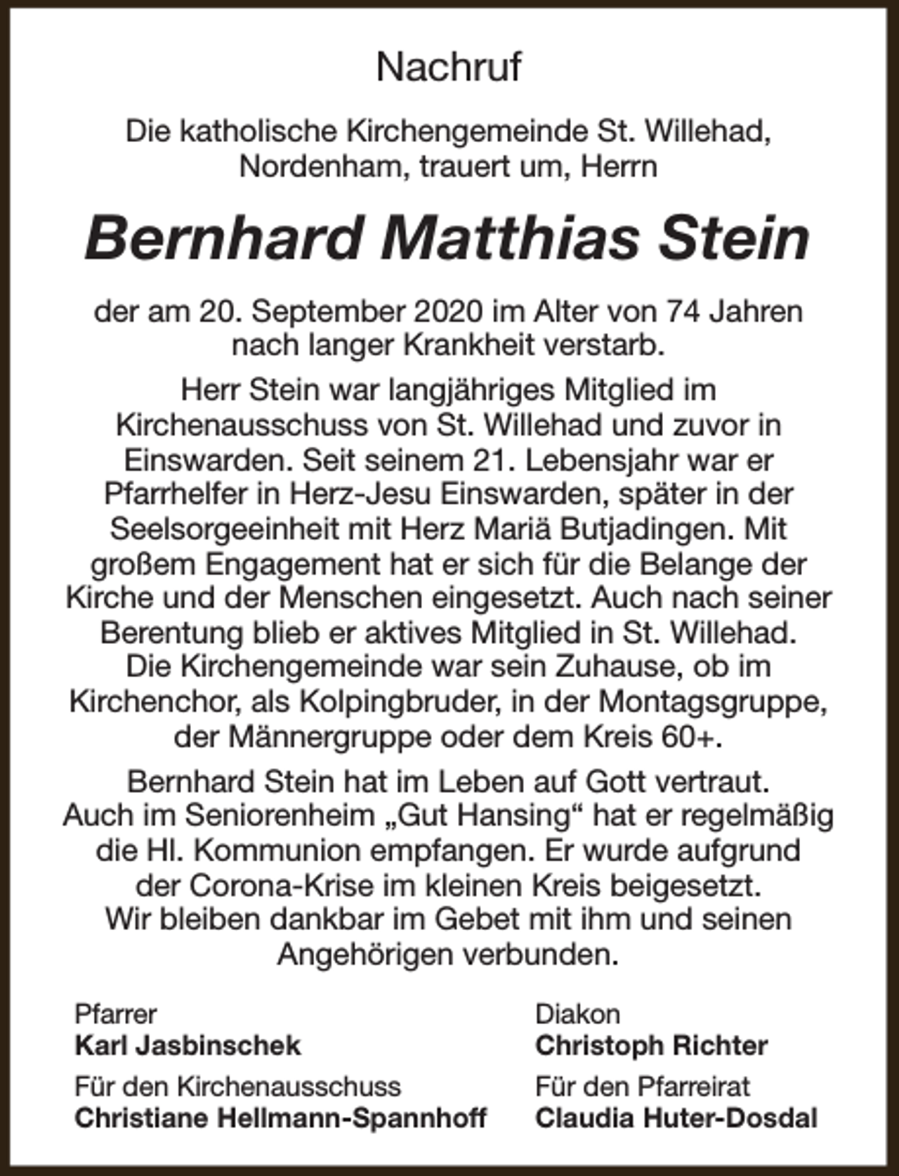 <p>Nachruf<br />Die katholische Kirchengemeinde St. Willehad,<br />Nordenham, trauert um, Herrn</p><p>Bernhard Matthias Stein<br />der am 20. September 2020 im Alter von 74 Jahren<br />nach langer Krankheit verstarb.<br />Herr Stein war langjähriges Mitglied im<br />Kirchenausschuss von St. Willehad und zuvor in<br />Einswarden. Seit seinem 21. Lebensjahr war er<br />Pfarrhelfer in Herz-Jesu Einswarden, später in der<br />Seelsorgeeinheit mit Herz Mariä Butjadingen. Mit<br />großem Engagement hat er sich für die Belange der<br />Kirche und der Menschen eingesetzt. Auch nach seiner<br />Berentung blieb er aktives Mitglied in St. Willehad.<br />Die Kirchengemeinde war sein Zuhause, ob im<br />Kirchenchor, als Kolpingbruder, in der Montagsgruppe,<br />der Männergruppe oder dem Kreis 60+.<br />Bernhard Stein hat im Leben auf Gott vertraut.<br />Auch im Seniorenheim „Gut Hansing“ hat er regelmäßig<br />die Hl. Kommunion empfangen. Er wurde aufgrund<br />der Corona-Krise im kleinen Kreis beigesetzt.<br />Wir bleiben dankbar im Gebet mit ihm und seinen<br />Angehörigen verbunden.<br />Pfarrer<br />Karl Jasbinschek<br />Für den Kirchenausschuss<br />Christiane Hellmann-Spannhoff</p><p>Diakon<br />Christoph Richter<br />Für den Pfarreirat<br />Claudia Huter-Dosdal</p>
