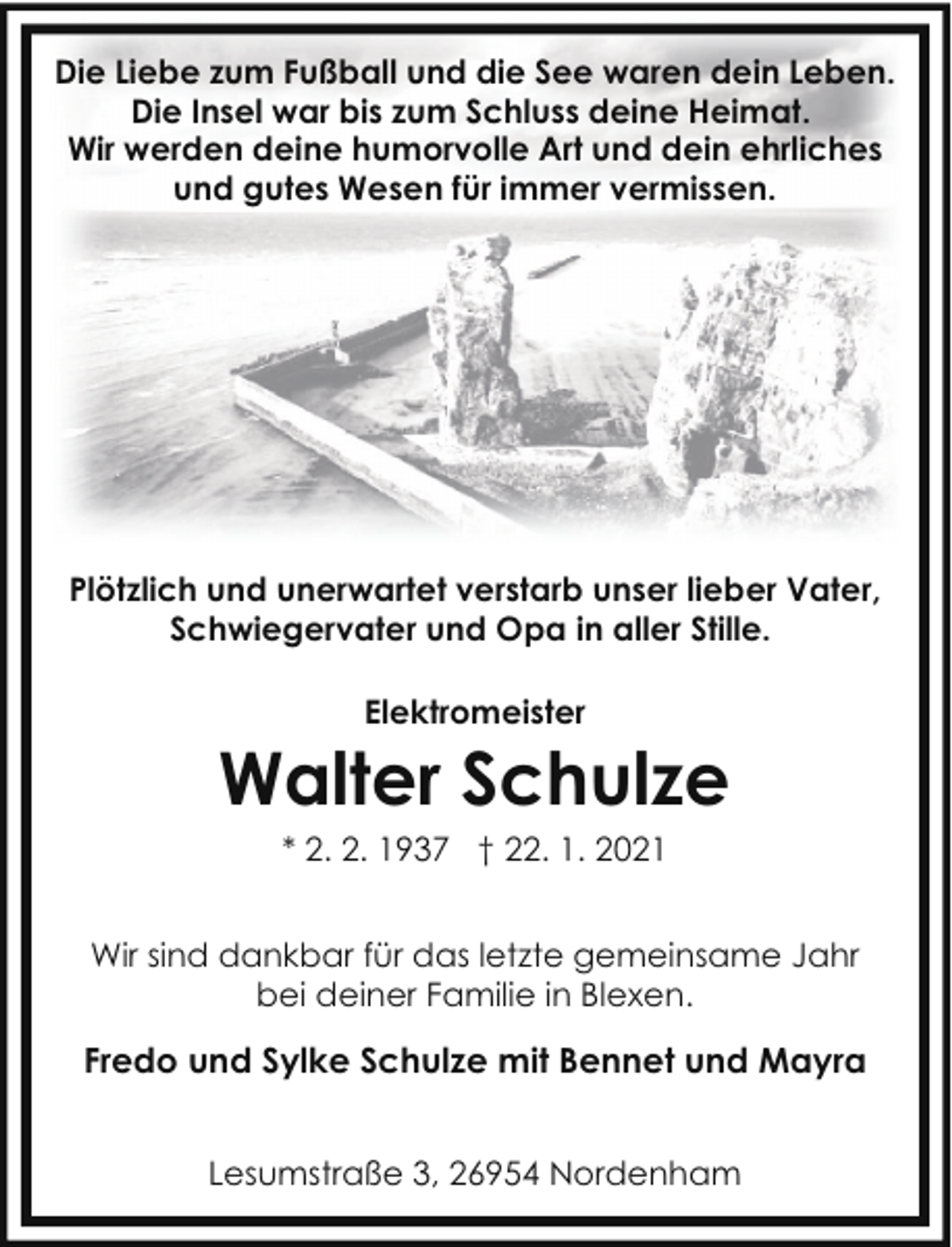 <p>Die Liebe zum Fußball und die See waren dein Leben.<br />Die Insel war bis zum Schluss deine Heimat.<br />Wir werden deine humorvolle Art und dein ehrliches<br />und gutes Wesen für immer vermissen.</p><p>Plötzlich und unerwartet verstarb unser lieber Vater,<br />Schwiegervater und Opa in aller Stille.<br />Elektromeister</p><p>Walter Schulze<br />* 2. 2. 1937 † 22. 1. 2021</p><p>Wir sind dankbar für das letzte gemeinsame Jahr<br />bei deiner Familie in Blexen.</p><p>Fredo und Sylke Schulze mit Bennet und Mayra<br />Lesumstraße 3, 26954 Nordenham</p>