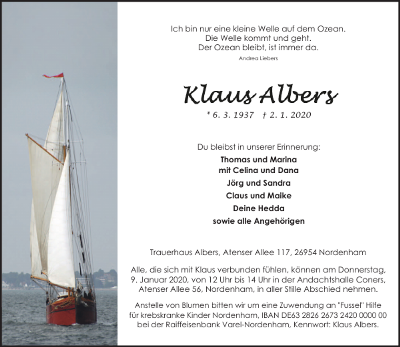 <p>Ich bin nur eine kleine Welle auf dem Ozean.<br />Die Welle kommt und geht.<br />Der Ozean bleibt, ist immer da.<br />Andrea Liebers</p>
<p>* 6. 3. 1937</p>
<p>† 2. 1. 2020</p>
<p>Du bleibst in unserer Erinnerung:<br />Thomas und Marina<br />mit Celina und Dana<br />Jörg und Sandra<br />Claus und Maike<br />Deine Hedda<br />sowie alle Angehörigen</p>
<p>Trauerhaus Albers, Atenser Allee 117, 26954 Nordenham<br />Alle, die sich mit Klaus verbunden fühlen, können am Donnerstag,<br />9. Januar 2020, von 12 Uhr bis 14 Uhr in der Andachtshalle Coners,<br />Atenser Allee 56, Nordenham, in aller Stille Abschied nehmen.<br />Anstelle von Blumen bitten wir um eine Zuwendung an "Fussel" Hilfe<br />für krebskranke Kinder Nordenham, IBAN DE63 2873 2420<br />bei der Raiffeisenbank Varel-Nordenham, Kennwort: Klaus Albers.</p>