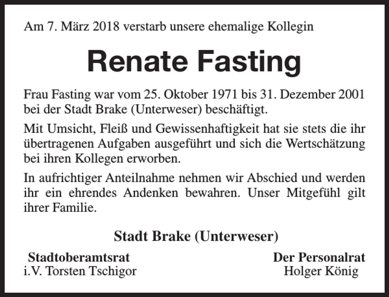 <p>Am 7. März 2018 verstarb unsere ehemalige Kollegin</p><p>Renate Fasting<br />Frau Fasting war vom 25. Oktober 1971 bis 31. Dezember 2001<br />bei der Stadt Brake (Unterweser) beschäftigt.<br />Mit Umsicht, Fleiß und Gewissenhaftigkeit hat sie stets die ihr<br />übertragenen Aufgaben ausgeführt und sich die Wertschätzung<br />bei ihren Kollegen erworben.<br />In aufrichtiger Anteilnahme nehmen wir Abschied und werden<br />ihr ein ehrendes Andenken bewahren. Unser Mitgefühl gilt<br />ihrer Familie.</p><p>Stadt Brake (Unterweser)<br />Stadtoberamtsrat<br />i.V. Torsten Tschigor</p><p>Der Personalrat<br />Holger König</p>