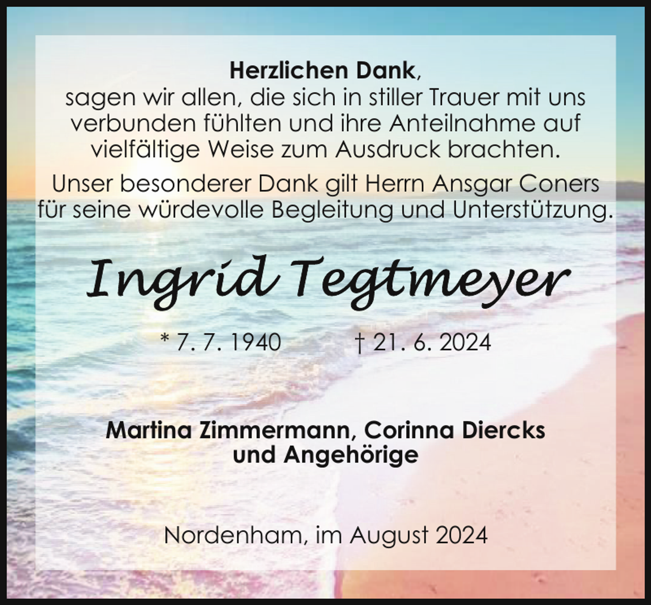 <p>Herzlichen Dank,<br />sagen wir allen, die sich in stiller Trauer mit uns<br />verbunden fühlten und ihre Anteilnahme auf<br />vielfältige Weise zum Ausdruck brachten.<br />Unser besonderer Dank gilt Herrn Ansgar Coners<br />für seine würdevolle Begleitung und Unterstützung.</p><p>* 7. 7. 1940</p><p>† 21. 6. 2024</p><p>Martina Zimmermann, Corinna Diercks<br />und Angehörige<br />Nordenham, im August 2024</p>