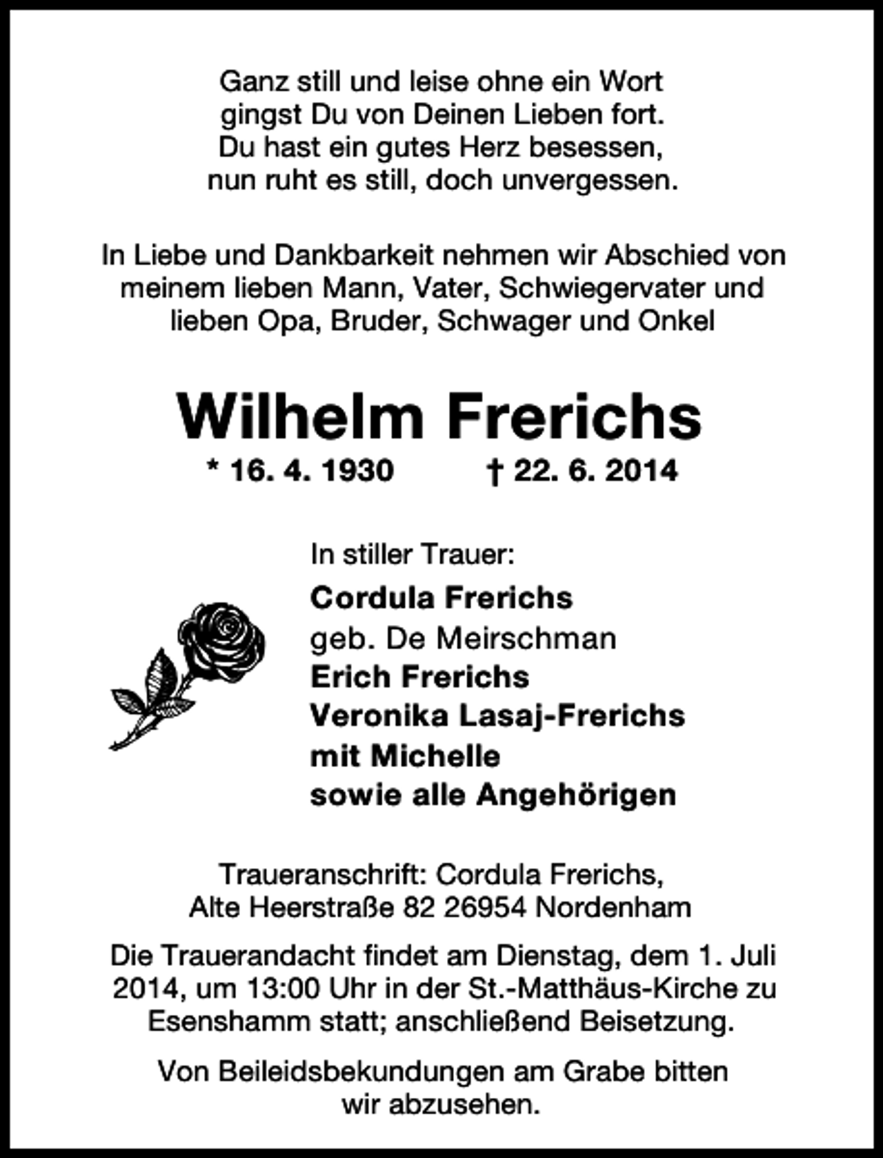 <p>Ganz still und leise ohne ein Wort<br />gingst Du von Deinen Lieben fort.<br />Du hast ein gutes Herz besessen,<br />nun ruht es still, doch unvergessen.<br />In Liebe und Dankbarkeit nehmen wir Abschied von<br />meinem lieben Mann, Vater, Schwiegervater und<br />lieben Opa, Bruder, Schwager und Onkel</p><p>Wilhelm Frerichs<br />* 16. 4. 1930</p><p>† 22. 6. 2014</p><p>In stiller Trauer:</p><p>Cordula Frerichs<br />geb. De Meirschman<br />Erich Frerichs<br />Veronika Lasaj-Frerichs<br />mit Michelle<br />sowie alle Angehörigen<br />Traueranschrift: Cordula Frerichs,<br />Alte Heerstraße 86954 Nordenham<br />Die Trauerandacht findet am Dienstag, dem 1. Juli<br />2014, um 13:00 Uhr in der St.-Matthäus-Kirche zu<br />Esenshamm statt; anschließend Beisetzung.<br />Von Beileidsbekundungen am Grabe bitten<br />wir abzusehen.</p>