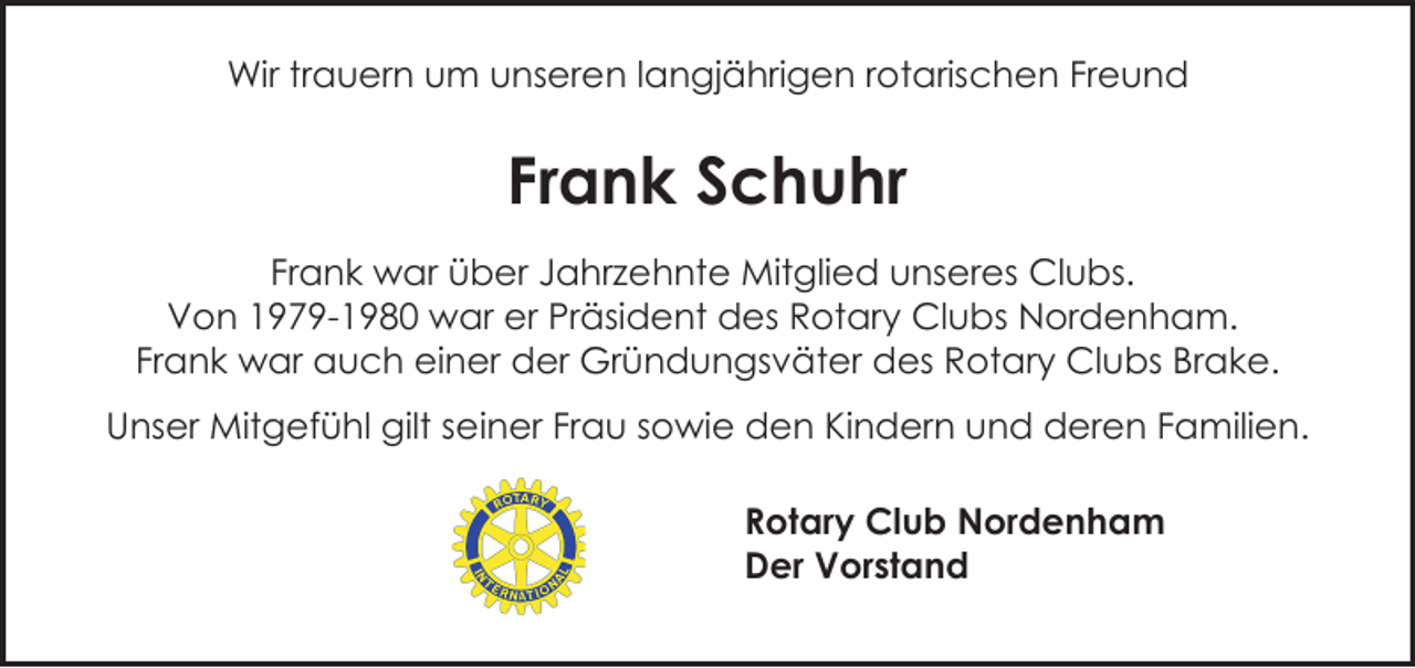 <p>Wir trauern um unseren langjährigen rotarischen Freund</p><p>Frank Schuhr<br />Frank war über Jahrzehnte Mitglied unseres Clubs.<br />Von 1979-1980 war er Präsident des Rotary Clubs Nordenham.<br />Frank war auch einer der Gründungsväter des Rotary Clubs Brake.<br />Unser Mitgefühl gilt seiner Frau sowie den Kindern und deren Familien.<br />Rotary Club Nordenham<br />Der Vorstand</p>