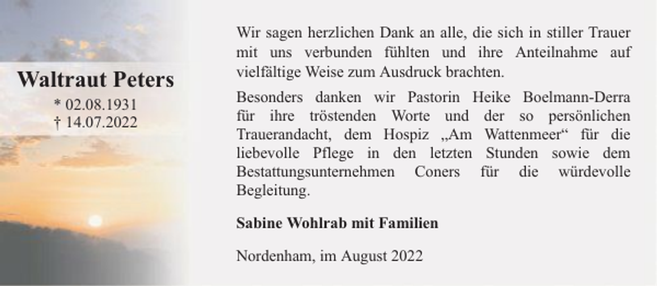 <p>Waltraut Peters<br />* 02.08.1931<br />† 14.07.2022</p><p>Wir sagen herzlichen Dank an alle, die sich in stiller Trauer<br />mit uns verbunden fühlten und ihre Anteilnahme auf<br />vielfältige Weise zum Ausdruck brachten.<br />Besonders danken wir Pastorin Heike Boelmann-Derra<br />für ihre tröstenden Worte und der so persönlichen<br />Trauerandacht, dem Hospiz „Am Wattenmeer“ für die<br />liebevolle Pflege in den letzten Stunden sowie dem<br />Bestattungsunternehmen Coners für die würdevolle<br />Begleitung.<br />Sabine Wohlrab mit Familien<br />Nordenham, im August 2022</p>