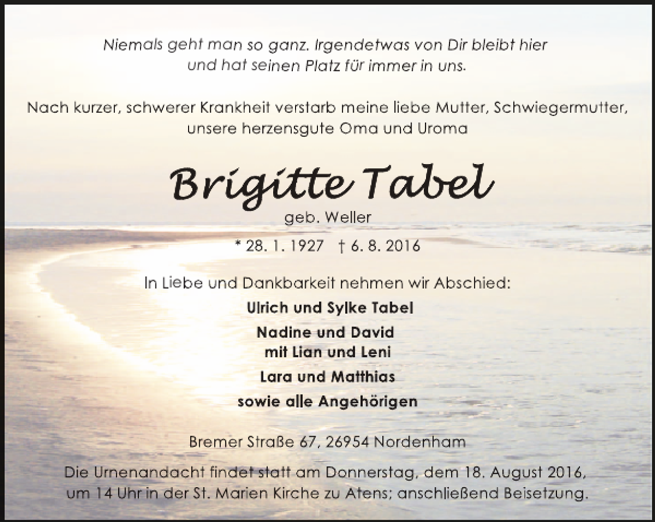 <p>Niemals geht man so ganz. Irgendetwas von Dir bleibt hier<br />und hat seinen Platz für immer in uns.<br />Nach kurzer, schwerer Krankheit verstarb meine liebe Mutter, Schwiegermutter,<br />unsere herzensgute Oma und Uroma</p><p>geb. Weller<br />* 28. 1. 1927 † 6. 8. 2016<br />In Liebe und Dankbarkeit nehmen wir Abschied:<br />Ulrich und Sylke Tabel<br />Nadine und David<br />mit Lian und Leni<br />Lara und Matthias<br />sowie alle Angehörigen<br />Bremer Straße 67, 26954 Nordenham<br />Die Urnenandacht findet statt am Donnerstag, dem 18. August 2016,<br />um 14 Uhr in der St. Marien Kirche zu Atens; anschließend Beisetzung.</p>