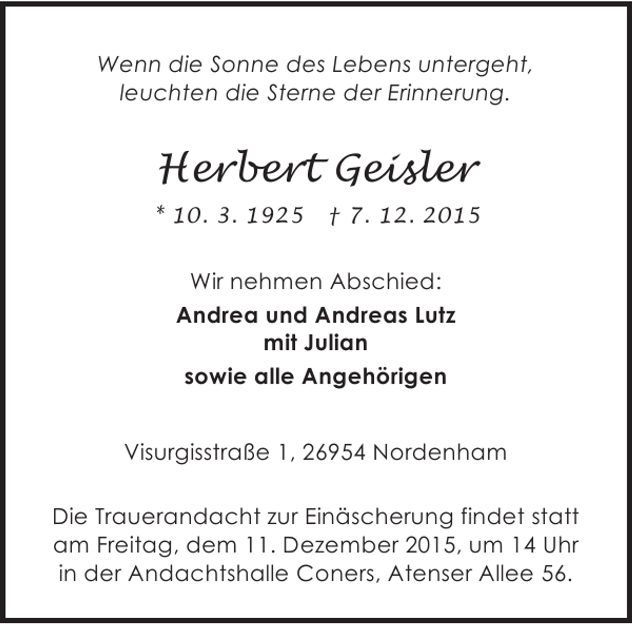 <p>Wenn die Sonne des Lebens untergeht,<br />leuchten die Sterne der Erinnerung.</p><p>Herbert Geisler<br />* 10. 3. 1925</p><p>† 7. 12. 2015</p><p>Wir nehmen Abschied:<br />Andrea und Andreas Lutz<br />mit Julian<br />sowie alle Angehörigen<br />Visurgisstraße 1, 26954 Nordenham<br />Die Trauerandacht zur Einäscherung findet statt<br />am Freitag, dem 11. Dezember 2015, um 14 Uhr<br />in der Andachtshalle Coners, Atenser Allee 56.</p>