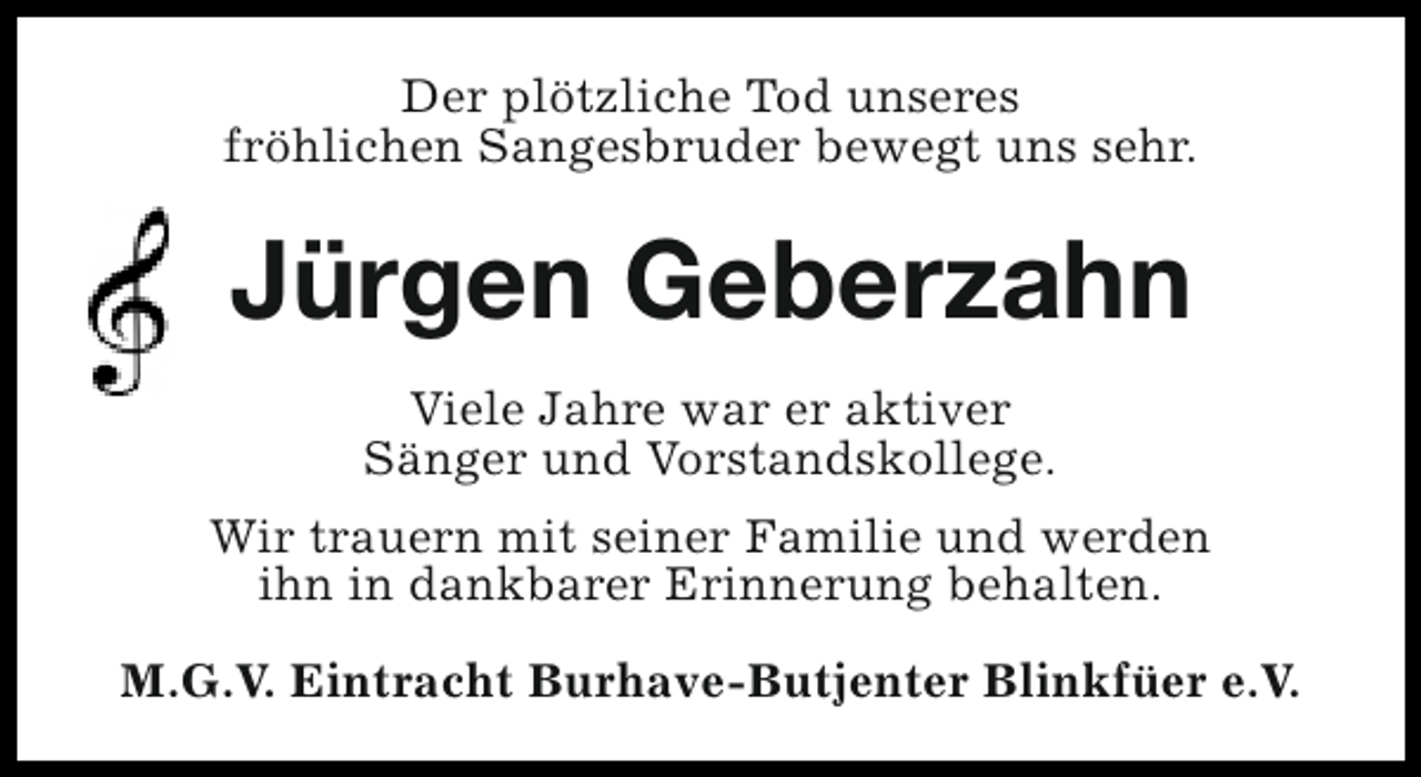 <p>Der plötzliche Tod unseres<br />fröhlichen Sangesbruder bewegt uns sehr.</p><p>Jürgen Geberzahn<br />Viele Jahre war er aktiver<br />Sänger und Vorstandskollege.<br />Wir trauern mit seiner Familie und werden<br />ihn in dankbarer Erinnerung behalten.<br />M.G.V. Eintracht Burhave-Butjenter Blinkfüer e.V.</p>