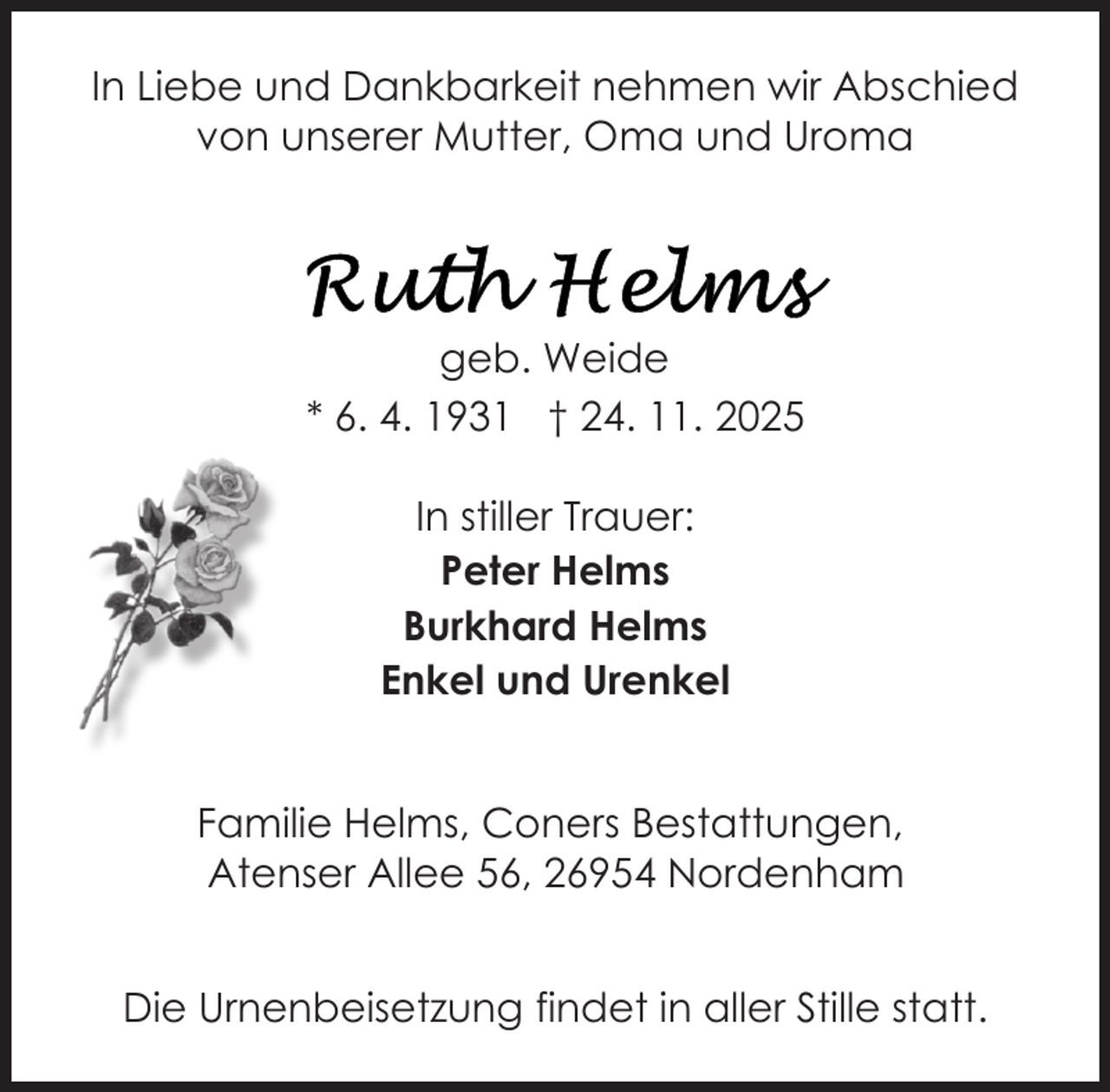 <p>In Liebe und Dankbarkeit nehmen wir Abschied<br />von unserer Mutter, Oma und Uroma</p>
<p>geb. Weide<br />* 6. 4. 1931 † 24. 11. 2025<br />In stiller Trauer:<br />Peter Helms<br />Burkhard Helms<br />Enkel und Urenkel<br />Familie Helms, Coners Bestattungen,<br />Atenser Allee 56, 26954 Nordenham<br />Die Urnenbeisetzung findet in aller Stille statt.</p>