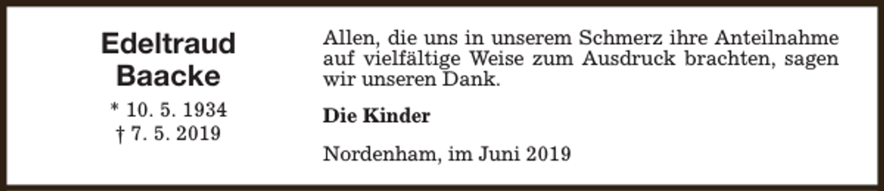<p>Edeltraud<br />Baacke<br />* 10. 5. 1934<br />† 7. 5. 2019</p><p>Allen, die uns in unserem Schmerz ihre Anteilnahme<br />auf vielfältige Weise zum Ausdruck brachten, sagen<br />wir unseren Dank.<br />Die Kinder<br />Nordenham, im Juni 2019</p>