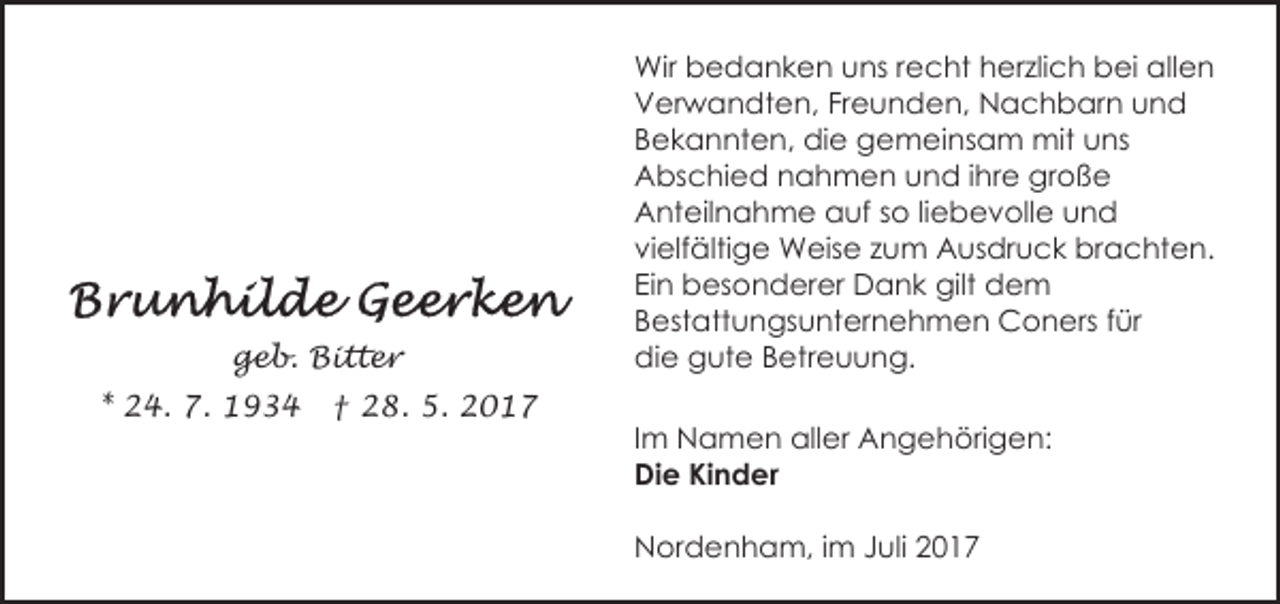 <p>geb. Bitter<br />* 24. 7. 1934</p><p>† 28. 5. 2017</p><p>Wir bedanken uns recht herzlich bei allen<br />Verwandten, Freunden, Nachbarn und<br />Bekannten, die gemeinsam mit uns<br />Abschied nahmen und ihre große<br />Anteilnahme auf so liebevolle und<br />vielfältige Weise zum Ausdruck brachten.<br />Ein besonderer Dank gilt dem<br />Bestattungsunternehmen Coners für<br />die gute Betreuung.<br />Im Namen aller Angehörigen:<br />Die Kinder<br />Nordenham, im Juli 2017</p>