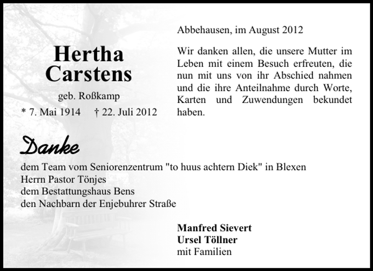 <p>Abbehausen, im August 2012</p><p>Hertha<br />Carstens<br />geb. Roßkamp</p><p>* 7. Mai 1914</p><p>† 22. Juli 2012</p><p>Wir danken allen, die unsere Mutter im<br />Leben mit einem Besuch erfreuten, die<br />nun mit uns von ihr Abschied nahmen<br />und die ihre Anteilnahme durch Worte,<br />Karten und Zuwendungen bekundet<br />haben.</p><p>Danke</p><p>dem Team vom Seniorenzentrum "to huus achtern Diek" in Blexen<br />Herrn Pastor Tönjes<br />dem Bestattungshaus Bens<br />den Nachbarn der Enjebuhrer Straße<br />Manfred Sievert<br />Ursel Töllner<br />mit Familien</p>