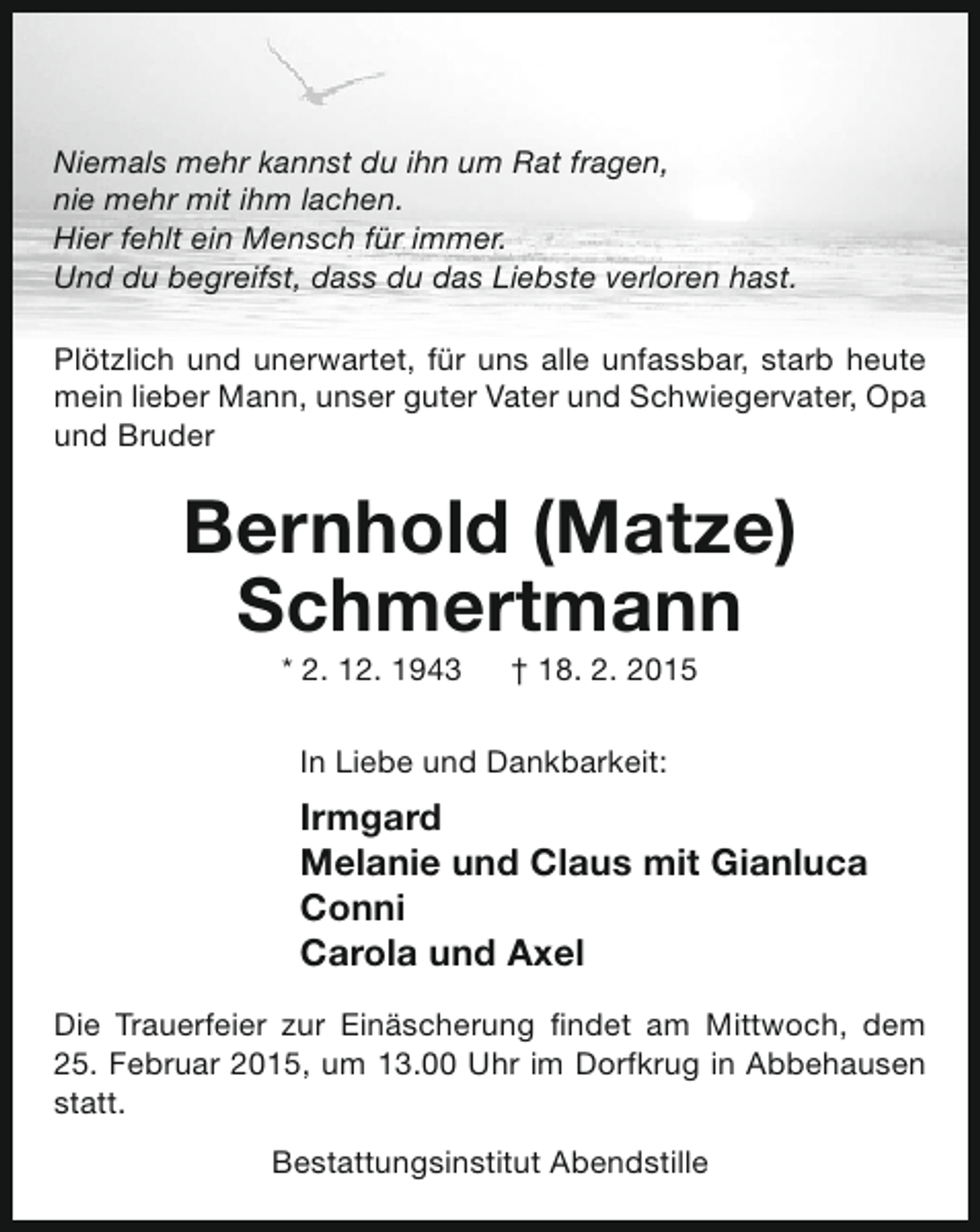 <p>Niemals mehr kannst du ihn um Rat fragen,<br />nie mehr mit ihm lachen.<br />Hier fehlt ein Mensch für immer.<br />Und du begreifst, dass du das Liebste verloren hast.<br />Plötzlich und unerwartet, für uns alle unfassbar, starb heute<br />mein lieber Mann, unser guter Vater und Schwiegervater, Opa<br />und Bruder</p><p>Bernhold (Matze)<br />Schmertmann<br />* 2. 12. 1943</p><p>† 18. 2. 2015</p><p>In Liebe und Dankbarkeit:</p><p>Irmgard<br />Melanie und Claus mit Gianluca<br />Conni<br />Carola und Axel<br />Die Trauerfeier zur Einäscherung findet am Mittwoch, dem<br />25. Februar 2015, um 13.00 Uhr im Dorfkrug in Abbehausen<br />statt.<br />Bestattungsinstitut Abendstille</p>
