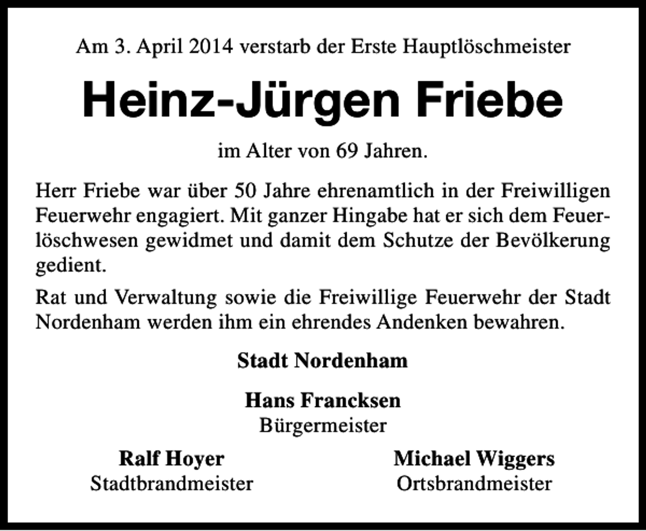 <p>Am 3. April 2014 verstarb der Erste Hauptlöschmeister</p><p>Heinz-Jürgen Friebe<br />im Alter von 69 Jahren.<br />Herr Friebe war über 50 Jahre ehrenamtlich in der Freiwilligen<br />Feuerwehr engagiert. Mit ganzer Hingabe hat er sich dem Feuerlöschwesen gewidmet und damit dem Schutze der Bevölkerung<br />gedient.<br />Rat und Verwaltung sowie die Freiwillige Feuerwehr der Stadt<br />Nordenham werden ihm ein ehrendes Andenken bewahren.<br />Stadt Nordenham<br />Hans Francksen<br />Bürgermeister<br />Ralf Hoyer<br />Stadtbrandmeister</p><p>Michael Wiggers<br />Ortsbrandmeister</p>