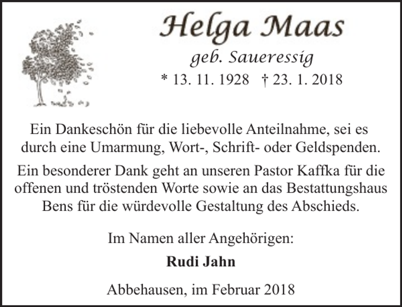<p>geb. Saueressig<br />* 13. 11. 1928 † 23. 1. 2018<br />Ein Dankeschön für die liebevolle Anteilnahme, sei es<br />durch eine Umarmung, Wort-, Schrift- oder Geldspenden.<br />Ein besonderer Dank geht an unseren Pastor Kaffka für die<br />offenen und tröstenden Worte sowie an das Bestattungshaus<br />Bens für die würdevolle Gestaltung des Abschieds.<br />Im Namen aller Angehörigen:<br />Rudi Jahn<br />Abbehausen, im Februar 2018</p>