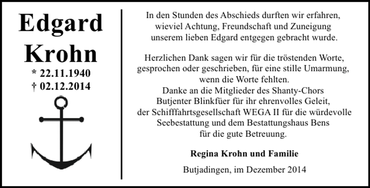 <p>Edgard<br />Krohn<br />* 22.11.1940<br />† 02.12.2014</p><p>In den Stunden des Abschieds durften wir erfahren,<br />wieviel Achtung, Freundschaft und Zuneigung<br />unserem lieben Edgard entgegen gebracht wurde.<br />Herzlichen Dank sagen wir für die tröstenden Worte,<br />gesprochen oder geschrieben, für eine stille Umarmung,<br />wenn die Worte fehlten.<br />Danke an die Mitglieder des Shanty-Chors<br />Butjenter Blinkfüer für ihr ehrenvolles Geleit,<br />der Schifffahrtsgesellschaft WEGA II für die würdevolle<br />Seebestattung und dem Bestattungshaus Bens<br />für die gute Betreuung.<br />Regina Krohn und Familie<br />Butjadingen, im Dezember 2014</p>