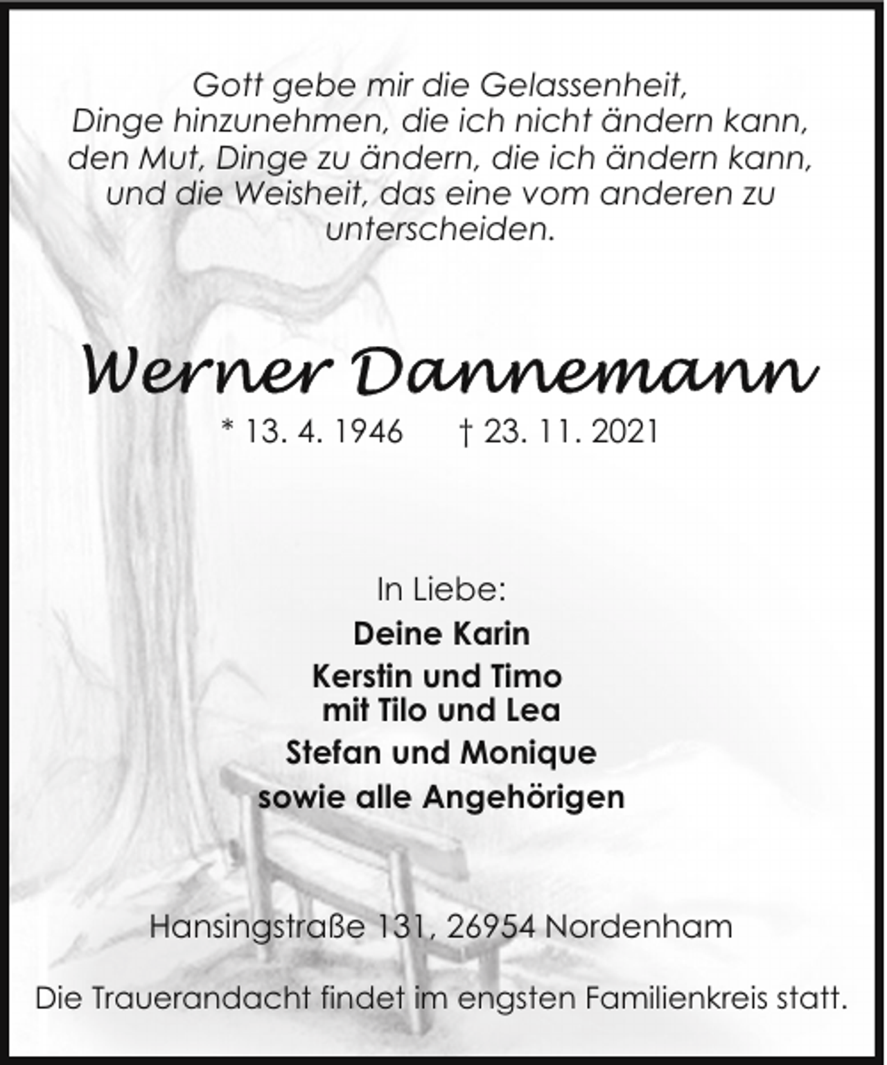 <p>Gott gebe mir die Gelassenheit,<br />Dinge hinzunehmen, die ich nicht ändern kann,<br />den Mut, Dinge zu ändern, die ich ändern kann,<br />und die Weisheit, das eine vom anderen zu<br />unterscheiden.</p>
<p>* 13. 4. 1946</p>
<p>† 23. 11. 2021</p>
<p>In Liebe:<br />Deine Karin<br />Kerstin und Timo<br />mit Tilo und Lea<br />Stefan und Monique<br />sowie alle Angehörigen</p>
<p>Hansingstraße 131, 26954 Nordenham<br />Die Trauerandacht findet im engsten Familienkreis statt.</p>