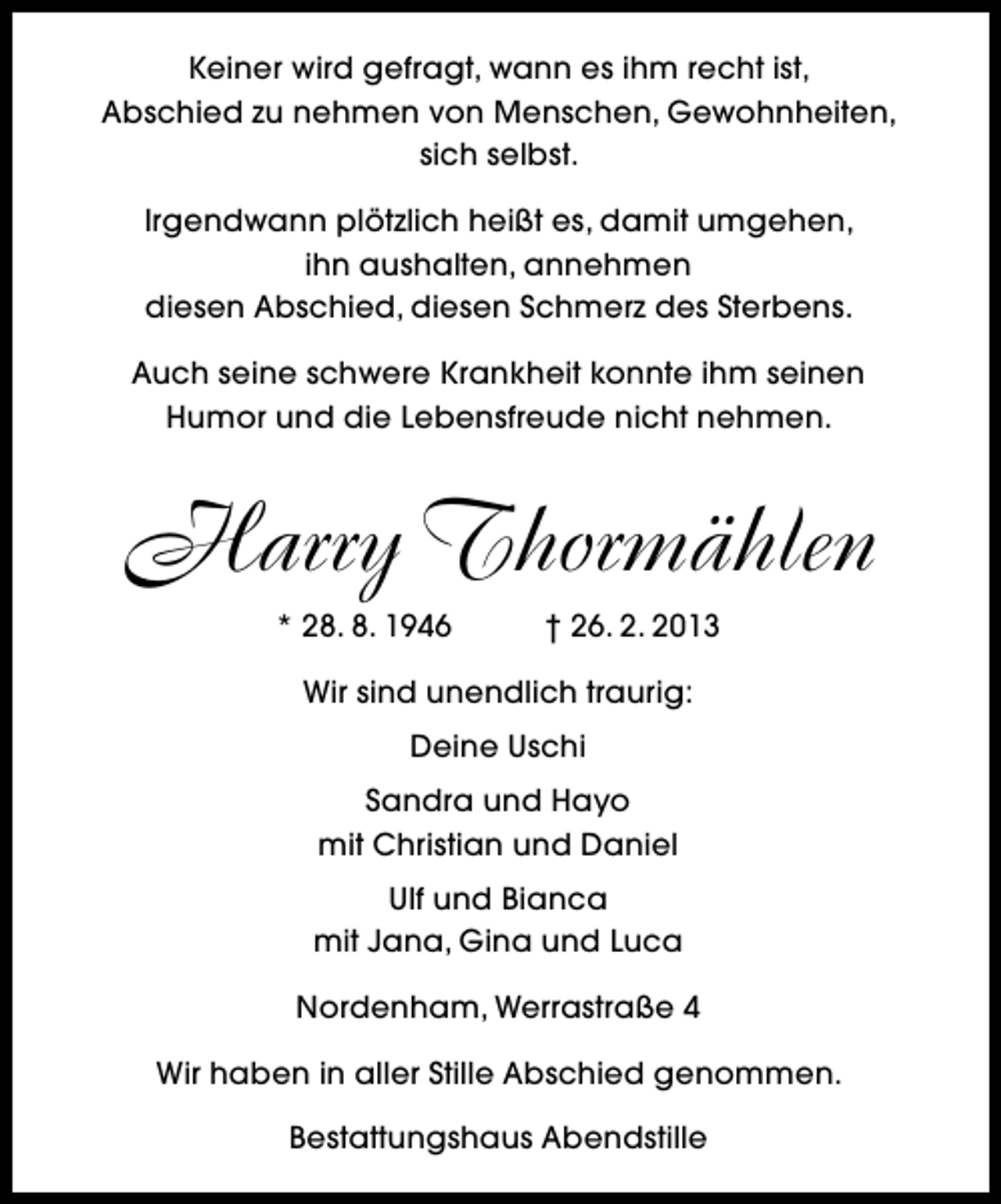 <p>Keiner wird gefragt, wann es ihm recht ist,<br />Abschied zu nehmen von Menschen, Gewohnheiten,<br />sich selbst.<br />Irgendwann plötzlich heißt es, damit umgehen,<br />ihn aushalten, annehmen<br />diesen Abschied, diesen Schmerz des Sterbens.<br />Auch seine schwere Krankheit konnte ihm seinen<br />Humor und die Lebensfreude nicht nehmen.</p>
<p>Harry Thormählen<br />* 28. 8. 1946</p>
<p>† 26. 2. 2013</p>
<p>Wir sind unendlich traurig:<br />Deine Uschi<br />Sandra und Hayo<br />mit Christian und Daniel<br />Ulf und Bianca<br />mit Jana, Gina und Luca<br />Nordenham, Werrastraße 4<br />Wir haben in aller Stille Abschied genommen.<br />Bestattungshaus Abendstille</p>