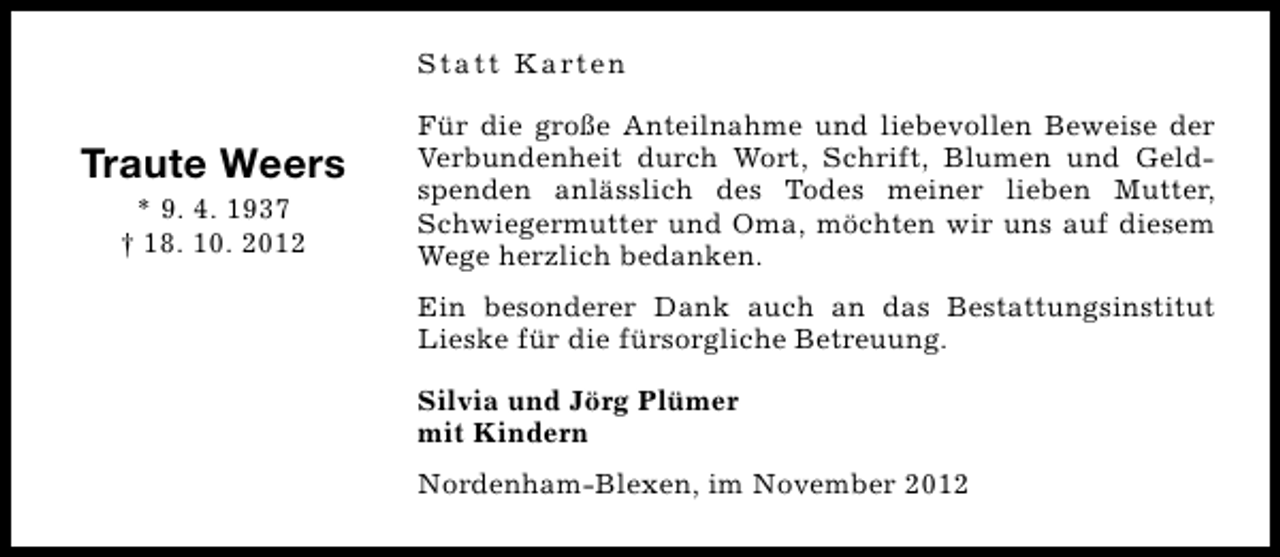 <p>Statt Karten</p><p>Traute Weers<br />* 9. 4. 1937<br />† 18. 10. 2012</p><p>Für die große Anteilnahme und liebevollen Beweise der<br />Verbundenheit durch Wort, Schrift, Blumen und Geldspenden anlässlich des Todes meiner lieben Mutter,<br />Schwiegermutter und Oma, möchten wir uns auf diesem<br />Wege herzlich bedanken.<br />Ein besonderer Dank auch an das Bestattungsinstitut<br />Lieske für die fürsorgliche Betreuung.<br />Silvia und Jörg Plümer<br />mit Kindern<br />Nordenham-Blexen, im November 2012</p>