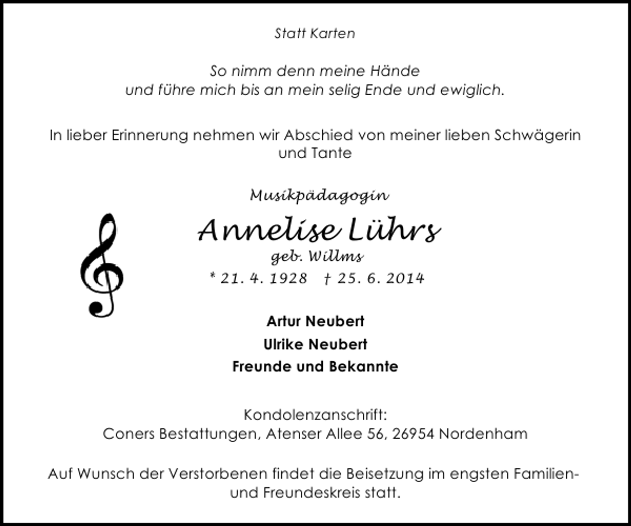 <p>Statt Karten</p><p>So nimm denn meine Hände<br />und führe mich bis an mein selig Ende und ewiglich.<br />In lieber Erinnerung nehmen wir Abschied von meiner lieben Schwägerin<br />und Tante<br />Musikpädagogin</p><p>Annelise Lührs<br />geb. Willms</p><p>* 21. 4. 1928</p><p>† 25. 6. 2014</p><p>Artur Neubert<br />Ulrike Neubert<br />Freunde und Bekannte<br />Kondolenzanschrift:<br />Coners Bestattungen, Atenser Allee 56, 26954 Nordenham<br />Auf Wunsch der Verstorbenen findet die Beisetzung im engsten Familienund Freundeskreis statt.</p>