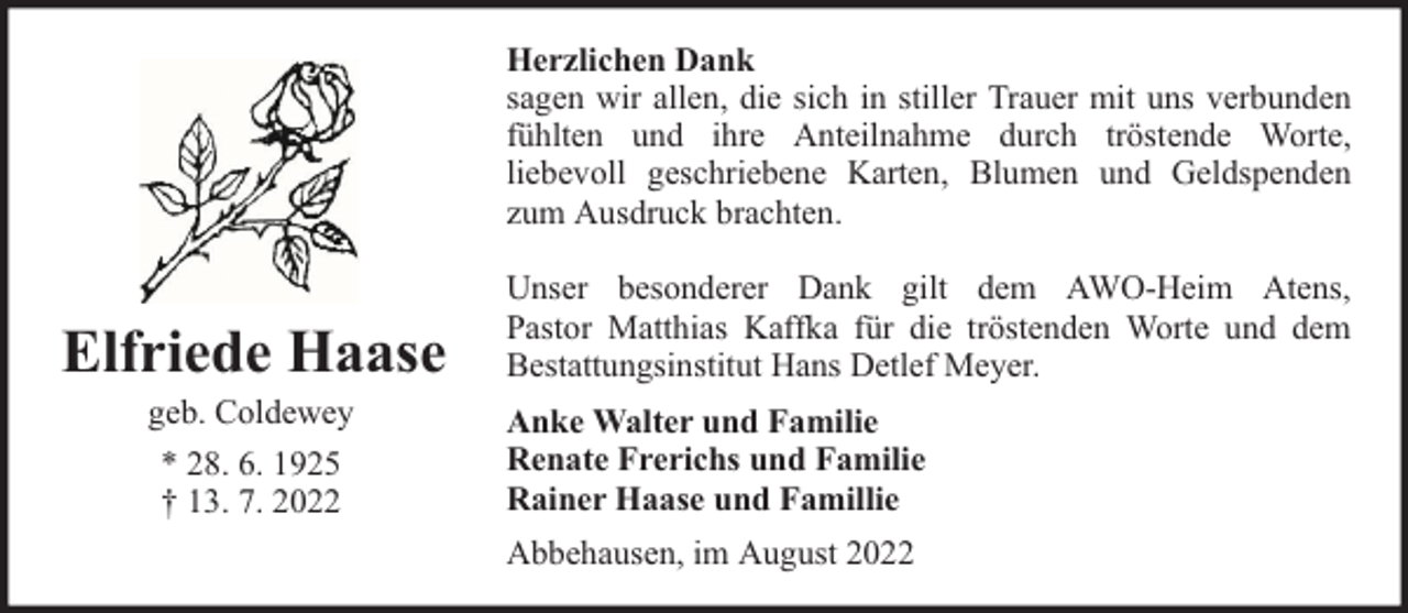 <p>Herzlichen Dank<br />sagen wir allen, die sich in stiller Trauer mit uns verbunden<br />fühlten und ihre Anteilnahme durch tröstende Worte,<br />liebevoll geschriebene Karten, Blumen und Geldspenden<br />zum Ausdruck brachten.</p><p>Elfriede Haase<br />geb. Coldewey<br />* 28. 6. 1925<br />† 13. 7. 2022</p><p>Unser besonderer Dank gilt dem AWO-Heim Atens,<br />Pastor Matthias Kaffka für die tröstenden Worte und dem<br />Bestattungsinstitut Hans Detlef Meyer.<br />Anke Walter und Familie<br />Renate Frerichs und Familie<br />Rainer Haase und Famillie<br />Abbehausen, im August 2022</p>