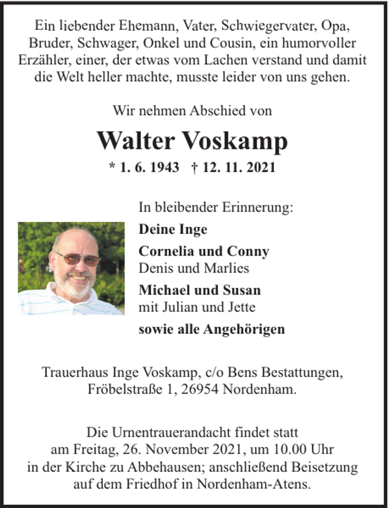 <p>Ein liebender Ehemann, Vater, Schwiegervater, Opa,<br />Bruder, Schwager, Onkel und Cousin, ein humorvoller<br />Erzähler, einer, der etwas vom Lachen verstand und damit<br />die Welt heller machte, musste leider von uns gehen.<br />Wir nehmen Abschied von</p><p>Walter Voskamp<br />* 1. 6. 1943 † 12. 11. 2021</p><p>In bleibender Erinnerung:<br />Deine Inge<br />Cornelia und Conny<br />Denis und Marlies<br />Michael und Susan<br />mit Julian und Jette<br />sowie alle Angehörigen<br />Trauerhaus Inge Voskamp, c/o Bens Bestattungen,<br />Fröbelstraße 1, 26954 Nordenham.<br />Die Urnentrauerandacht findet statt<br />am Freitag, 26. November 2021, um 10.00 Uhr<br />in der Kirche zu Abbehausen; anschließend Beisetzung<br />auf dem Friedhof in Nordenham-Atens.</p>