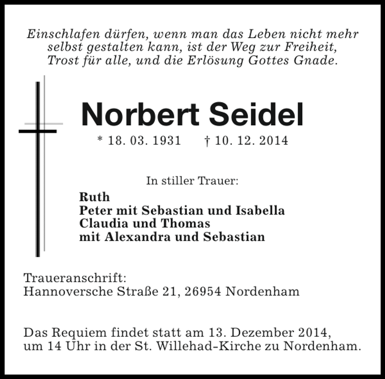<p>Einschlafen dürfen, wenn man das Leben nicht mehr<br />selbst gestalten kann, ist der Weg zur Freiheit,<br />Trost für alle, und die Erlösung Gottes Gnade.</p><p>Norbert Seidel<br />* 18. 03. 1931</p><p>† 10. 12. 2014</p><p>In stiller Trauer:</p><p>Ruth<br />Peter mit Sebastian und Isabella<br />Claudia und Thomas<br />mit Alexandra und Sebastian<br />Traueranschrift:<br />Hannoversche Straße 21, 26954 Nordenham<br />Das Requiem findet statt am 13. Dezember 2014,<br />um 14 Uhr in der St. Willehad-Kirche zu Nordenham.</p>