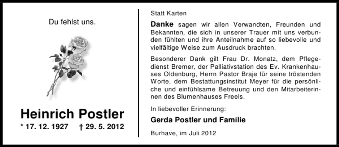 <p>Du fehlst uns.</p><p>Statt Karten</p><p>Danke sagen wir allen Verwandten, Freunden und</p><p>Bekannten, die sich in unserer Trauer mit uns verbunden fühlten und ihre Anteilnahme auf so liebevolle und<br />vielfältige Weise zum Ausdruck brachten.<br />Besonderer Dank gilt Frau Dr. Monatz, dem Pflegedienst Bremer, der Palliativstation des Ev. Krankenhauses Oldenburg, Herrn Pastor Braje für seine tröstenden<br />Worte, dem Bestattungsinstitut Meyer für die persönliche und einfühlsame Betreuung und den Mitarbeiterinnen des Blumenhauses Freels.</p><p>Heinrich Postler<br />* 17. 12. 1927</p><p>† 29. 5. 2012</p><p>In liebevoller Erinnerung:</p><p>Gerda Postler und Familie<br />Burhave, im Juli 2012</p>