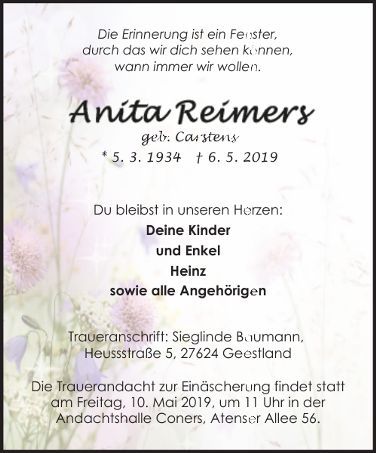 <p>nster,<br />Die Erinnerung ist ein Fen<br />durch das wir dich sehen kö<br />önnen,<br />n.<br />wann immer wir wollen</p><p>ge<br />g<br />eb. Car<br />arsstte<br />en<br />ns<br />* 5. 3. 1934</p><p>† 6. 5. 2019</p><p>Du bleibst in unseren He<br />erzen:<br />Deine Kinder<br />und Enkel<br />Heinz<br />sowie alle Angehörige<br />en<br />Traueranschrift: Sieglinde Ba<br />aumann,<br />estland<br />Heussstraße 5, 27624 Gee<br />Die Trauerandacht zur Einäscheru<br />ung findet statt<br />am Freitag, 10. Mai 2019, um 11 Uhr in der<br />Andachtshalle Coners, Atense<br />er Allee 56.</p>