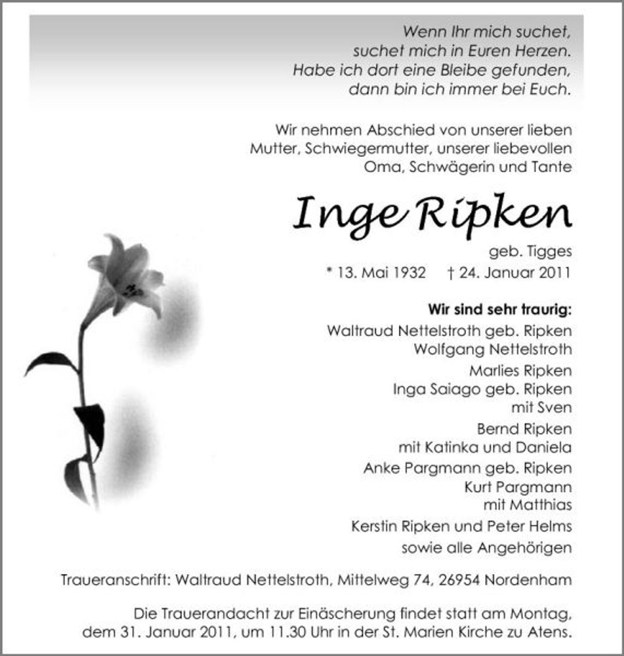 <p>Wenn Ihr mich suchet, suchet mich in Euren Herzen. Habe ich dort eine Bleibe gefunden, dann bin ich immer bei Euch.<br />Wir nehmen Abschied von unserer lieben Mutter, Schwiegermutter, unserer liebevollen Oma, Schwägerin und Tante</p><p>Inge Ripken<br />* 13. Mai 1932 geb. Tigges † 24. Januar 2011 Wir sind sehr traurig: Waltraud Nettelstroth geb. Ripken Wolfgang Nettelstroth Marlies Ripken Inga Saiago geb. Ripken mit Sven Bernd Ripken mit Katinka und Daniela Anke Pargmann geb. Ripken Kurt Pargmann mit Matthias Kerstin Ripken und Peter Helms sowie alle Angehörigen Traueranschrift: Waltraud Nettelstroth, Mittelweg 74, 26954 Nordenham Die Trauerandacht zur Einäscherung findet statt am Montag, dem 31. Januar 2011, um 11.30 Uhr in der St. Marien Kirche zu Atens.</p>
