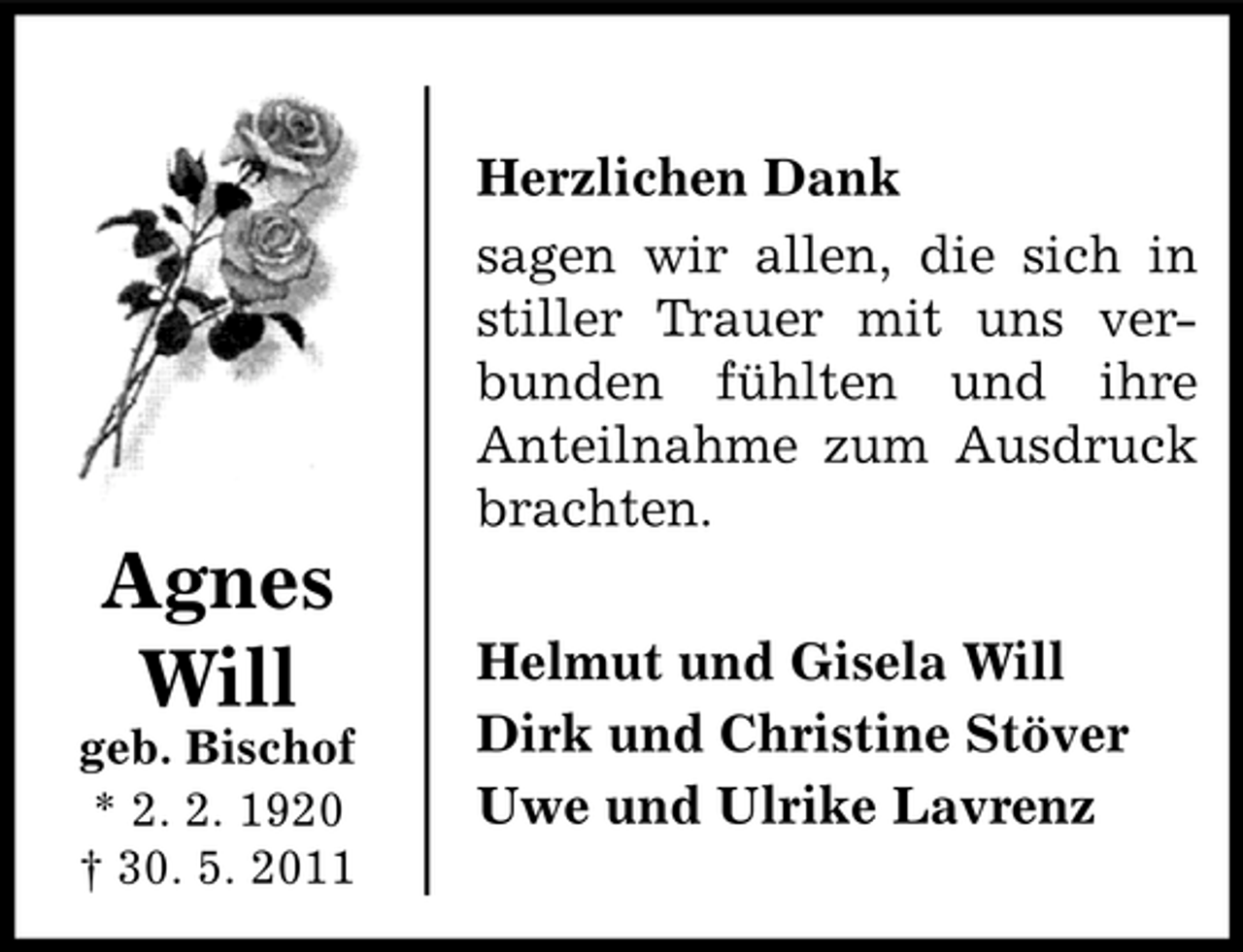 <p>Herzlichen Dank sagen wir allen, die sich in stiller Trauer mit uns verbunden fühlten und ihre Anteilnahme zum Ausdruck brachten.</p><p>geb. Bischof * 2. 2. 1920 † 30. 5. 2011</p><p>Agnes Will</p><p>Helmut und Gisela Will Dirk und Christine Stöver Uwe und Ulrike Lavrenz</p>