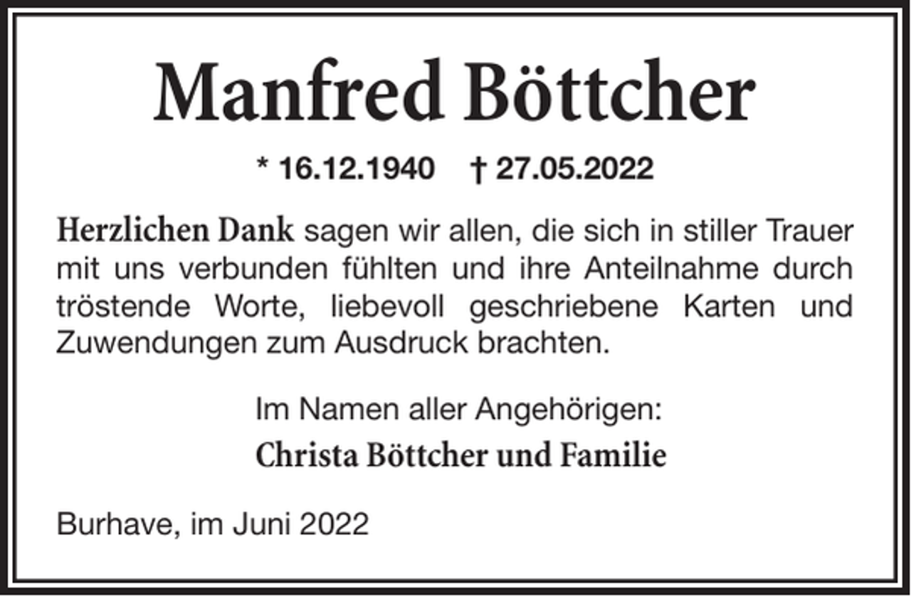<p>Manfred Böttcher<br />* 16.12.1940</p><p>† 27.05.2022</p><p>Herzlichen Dank sagen wir allen, die sich in stiller Trauer<br />mit uns verbunden fühlten und ihre Anteilnahme durch<br />tröstende Worte, liebevoll geschriebene Karten und<br />Zuwendungen zum Ausdruck brachten.<br />Im Namen aller Angehörigen:</p><p>Christa Böttcher und Familie<br />Burhave, im Juni 2022</p>