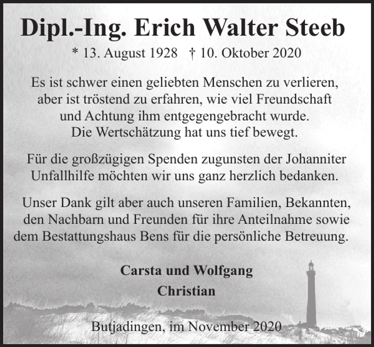 <p>Dipl.-Ing. Erich Walter Steeb<br />* 13. August 1928 † 10. Oktober 2020</p><p>Es ist schwer einen geliebten Menschen zu verlieren,<br />aber ist tröstend zu erfahren, wie viel Freundschaft<br />und Achtung ihm entgegengebracht wurde.<br />Die Wertschätzung hat uns tief bewegt.<br />Für die großzügigen Spenden zugunsten der Johanniter<br />Unfallhilfe möchten wir uns ganz herzlich bedanken.<br />Unser Dank gilt aber auch unseren Familien, Bekannten,<br />den Nachbarn und Freunden für ihre Anteilnahme sowie<br />dem Bestattungshaus Bens für die persönliche Betreuung.<br />Carsta und Wolfgang<br />Christian<br />Butjadingen, im November 2020</p>