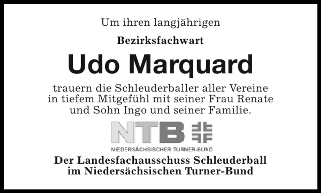<p>Um ihren langjährigen<br />Bezirksfachwart</p><p>Udo Marquard</p><p>trauern die Schleuderballer aller Vereine<br />in tiefem Mitgefühl mit seiner Frau Renate<br />und Sohn Ingo und seiner Familie.</p><p>Der Landesfachausschuss Schleuderball<br />im Niedersächsischen Turner-Bund</p>