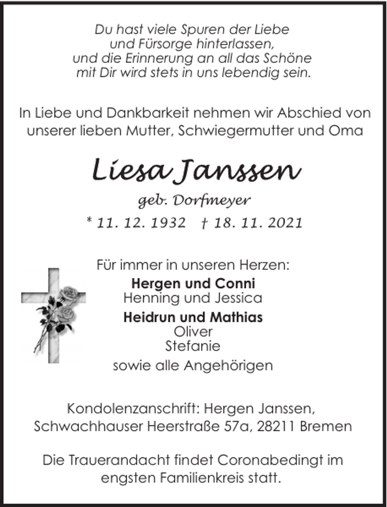 <p>Du hast viele Spuren der Liebe<br />und Fürsorge hinterlassen,<br />und die Erinnerung an all das Schöne<br />mit Dir wird stets in uns lebendig sein.</p><p>In Liebe und Dankbarkeit nehmen wir Abschied von<br />unserer lieben Mutter, Schwiegermutter und Oma</p><p>geb. Dorfmeyer<br />* 11. 12. 1932</p><p>† 18. 11. 2021</p><p>Für immer in unseren Herzen:<br />Hergen und Conni<br />Henning und Jessica<br />Heidrun und Mathias<br />Oliver<br />Stefanie<br />sowie alle Angehörigen<br />Kondolenzanschrift: Hergen Janssen,<br />Schwachhauser Heerstraße 57a, 28211 Bremen<br />Die Trauerandacht findet Coronabedingt im<br />engsten Familienkreis statt.</p>