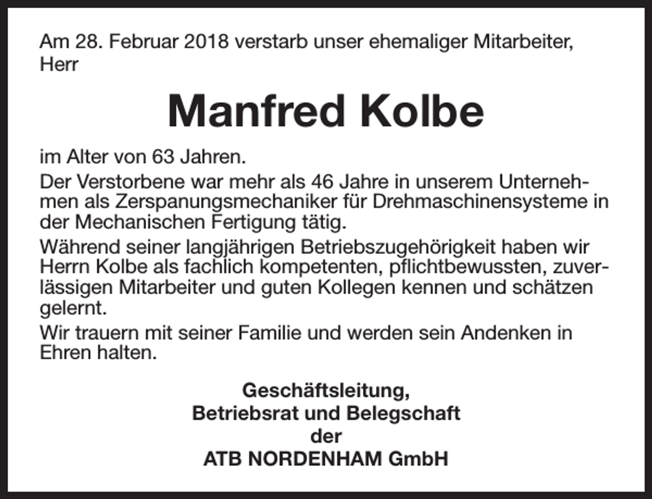 <p>Am 28. Februar 2018 verstarb unser ehemaliger Mitarbeiter,<br />Herr</p><p>Manfred Kolbe<br />im Alter von 63 Jahren.<br />Der Verstorbene war mehr als 46 Jahre in unserem Unternehmen als Zerspanungsmechaniker für Drehmaschinensysteme in<br />der Mechanischen Fertigung tätig.<br />Während seiner langjährigen Betriebszugehörigkeit haben wir<br />Herrn Kolbe als fachlich kompetenten, pflichtbewussten, zuverlässigen Mitarbeiter und guten Kollegen kennen und schätzen<br />gelernt.<br />Wir trauern mit seiner Familie und werden sein Andenken in<br />Ehren halten.<br />Geschäftsleitung,<br />Betriebsrat und Belegschaft<br />der<br />ATB NORDENHAM GmbH</p>